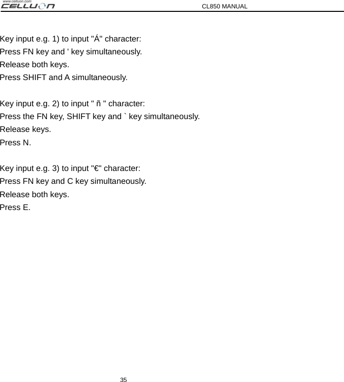 CL850 MANUAL 35 Key input e.g. 1) to input &quot;Á&quot; character: Press FN key and &apos; key simultaneously. Release both keys. Press SHIFT and A simultaneously.   Key input e.g. 2) to input &quot; ñ &quot; character: Press the FN key, SHIFT key and ` key simultaneously. Release keys. Press N.   Key input e.g. 3) to input &quot;€&quot; character: Press FN key and C key simultaneously. Release both keys. Press E. 