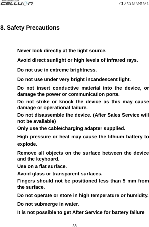 CL850 MANUAL   38 8. Safety Precautions  Never look directly at the light source. Avoid direct sunlight or high levels of infrared rays. Do not use in extreme brightness. Do not use under very bright incandescent light. Do not insert conductive material into the device, or damage the power or communication ports. Do not strike or knock the device as this may cause damage or operational failure. Do not disassemble the device. (After Sales Service will not be available) Only use the cable/charging adapter supplied. High pressure or heat may cause the lithium battery to explode.   Remove all objects on the surface between the device and the keyboard.   Use on a flat surface. Avoid glass or transparent surfaces. Fingers should not be positioned less than 5 mm from the surface. Do not operate or store in high temperature or humidity. Do not submerge in water. It is not possible to get After Service for battery failure 