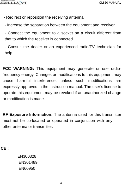 CL850 MANUAL   4 - Redirect or reposition the receiving antenna - Increase the separation between the equipment and receiver   - Connect the equipment to a socket on a circuit different from that to which the receiver is connected.   - Consult the dealer or an experienced radio/TV technician for help.  FCC WARNING: This equipment may generate or use radio-frequency energy. Changes or modifications to this equipment may cause harmful interference, unless such modifications are expressly approved in the instruction manual. The user’s license to operate this equipment may be revoked if an unauthorized change or modification is made.    RF Exposure Information: The antenna used for this transmitter must not be co-located or operated in conjunction with any other antenna or transmitter.    CE :   EN300328 EN301489  EN60950 