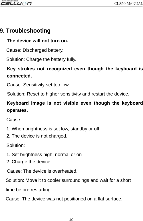 CL850 MANUAL 40 9. Troubleshooting The device will not turn on. Cause: Discharged battery. Solution: Charge the battery fully.   Key strokes not recognized even though the keyboard is connected. Cause: Sensitivity set too low. Solution: Reset to higher sensitivity and restart the device. Keyboard image is not visible even though the keyboard operates.  Cause:   1. When brightness is set low, standby or off 2. The device is not charged.   Solution:  1. Set brightness high, normal or on 2. Charge the device. Cause: The device is overheated. Solution: Move it to cooler surroundings and wait for a short time before restarting. Cause: The device was not positioned on a flat surface. 