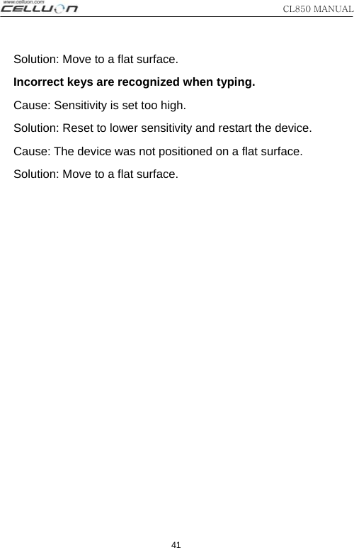 CL850 MANUAL 41 Solution: Move to a flat surface.   Incorrect keys are recognized when typing.   Cause: Sensitivity is set too high.   Solution: Reset to lower sensitivity and restart the device.   Cause: The device was not positioned on a flat surface. Solution: Move to a flat surface. 