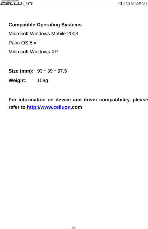 CL850 MANUAL 44 Compatible Operating Systems Microsoft Windows Mobile 2003 Palm OS 5.x Microsoft Windows XP   Size (mm):   93 * 39 * 37.5 Weight:       109g   For information on device and driver compatibility, please refer to http://www.celluon.com    