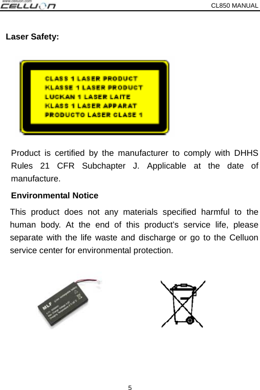 CL850 MANUAL   5  Laser Safety:       Product is certified by the manufacturer to comply with DHHS Rules 21 CFR Subchapter J. Applicable at the date of manufacture. Environmental Notice  This product does not any materials specified harmful to the human body. At the end of this product’s service life, please separate with the life waste and discharge or go to the Celluon service center for environmental protection. 