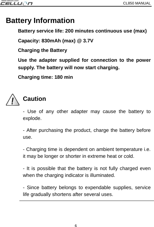 CL850 MANUAL   6 Battery Information Battery service life: 200 minutes continuous use (max) Capacity: 830mAh (max) @ 3.7V Charging the Battery Use the adapter supplied for connection to the power supply. The battery will now start charging.   Charging time: 180 min  Caution - Use of any other adapter may cause the battery to explode. - After purchasing the product, charge the battery before use. - Charging time is dependent on ambient temperature i.e. it may be longer or shorter in extreme heat or cold. - It is possible that the battery is not fully charged even when the charging indicator is illuminated. - Since battery belongs to expendable supplies, service life gradually shortens after several uses.  