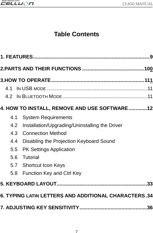 CL850 MANUAL   7  Table Contents  1. FEATURES...................................................................................9 2.PARTS AND THEIR FUNCTIONS ............................................100 3.HOW TO OPERATE..................................................................111 4.1  IN USB MODE .......................................................................11 4.2  IN BLUETOOTH MODE............................................................11 4. HOW TO INSTALL, REMOVE AND USE SOFTWARE.............12 4.1  System Requirements 4.2  Installation/Upgrading/Uninstalling the Driver 4.3  Connection Method 4.4    Disabling the Projection Keyboard Sound 5.5  PK Settings Application 5.6  Tutorial 5.7  Shortcut Icon Keys 5.8    Function Key and Ctrl Key 5. KEYBOARD LAYOUT................................................................33 6. TYPING LATIN LETTERS AND ADDITIONAL CHARACTERS.34 7. ADJUSTING KEY SENSITIVITY................................................36 