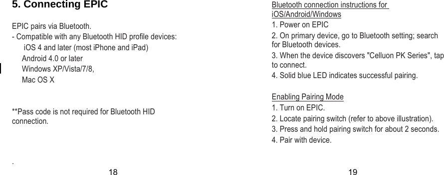  5. Connecting EPIC  EPIC pairs via Bluetooth. - Compatible with any Bluetooth HID profile devices:       iOS 4 and later (most iPhone and iPad)      Android 4.0 or later      Windows XP/Vista/7/8,      Mac OS X   **Pass code is not required for Bluetooth HID connection.   Bluetooth connection instructions for iOS/Android/Windows 1. Power on EPIC 2. On primary device, go to Bluetooth setting; search for Bluetooth devices. 3. When the device discovers &quot;Celluon PK Series&quot;, tap to connect. 4. Solid blue LED indicates successful pairing.  Enabling Pairing Mode 1. Turn on EPIC. 2. Locate pairing switch (refer to above illustration). 3. Press and hold pairing switch for about 2 seconds. 4. Pair with device.   . 18 19 