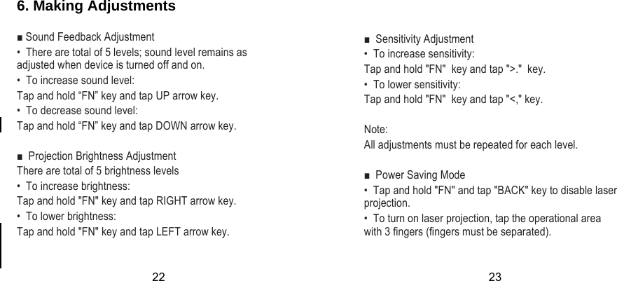  6. Making Adjustments  ■ Sound Feedback Adjustment •  There are total of 5 levels; sound level remains as adjusted when device is turned off and on.  •  To increase sound level: Tap and hold “FN” key and tap UP arrow key. •  To decrease sound level: Tap and hold “FN” key and tap DOWN arrow key.  ■  Projection Brightness Adjustment  There are total of 5 brightness levels •  To increase brightness:  Tap and hold &quot;FN&quot; key and tap RIGHT arrow key. •  To lower brightness: Tap and hold &quot;FN&quot; key and tap LEFT arrow key.      ■  Sensitivity Adjustment  •  To increase sensitivity: Tap and hold &quot;FN&quot;  key and tap &quot;&gt;.&quot;  key. •  To lower sensitivity: Tap and hold &quot;FN&quot;  key and tap &quot;&lt;,&quot; key.  Note: All adjustments must be repeated for each level.  ■  Power Saving Mode  •  Tap and hold &quot;FN&quot; and tap &quot;BACK&quot; key to disable laser projection. •  To turn on laser projection, tap the operational area with 3 fingers (fingers must be separated).22 23 