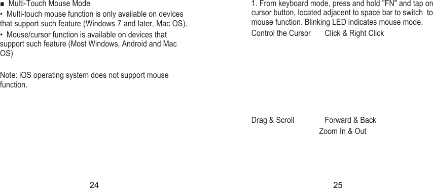  ■  Multi-Touch Mouse Mode  •  Multi-touch mouse function is only available on devices that support such feature (Windows 7 and later, Mac OS). •  Mouse/cursor function is available on devices that support such feature (Most Windows, Android and Mac OS)  Note: iOS operating system does not support mouse function.    1. From keyboard mode, press and hold &quot;FN&quot; and tap on cursor button, located adjacent to space bar to switch  to mouse function. Blinking LED indicates mouse mode. Control the Cursor  Click &amp; Right Click        Drag &amp; Scroll  Forward &amp; Back   Zoom In &amp; Out   24 25