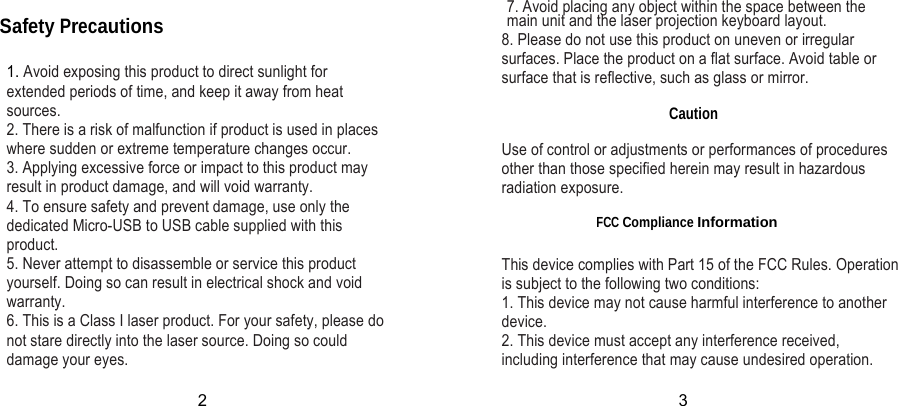 Safety Precautions  1. Avoid exposing this product to direct sunlight for extended periods of time, and keep it away from heat sources. 2. There is a risk of malfunction if product is used in places  where sudden or extreme temperature changes occur. 3. Applying excessive force or impact to this product may result in product damage, and will void warranty. 4. To ensure safety and prevent damage, use only the dedicated Micro-USB to USB cable supplied with this product. 5. Never attempt to disassemble or service this product yourself. Doing so can result in electrical shock and void warranty. 6. This is a Class I laser product. For your safety, please do not stare directly into the laser source. Doing so could damage your eyes. 7. Avoid placing any object within the space between the main unit and the laser projection keyboard layout. 8. Please do not use this product on uneven or irregular surfaces. Place the product on a flat surface. Avoid table or surface that is reflective, such as glass or mirror.  Caution  Use of control or adjustments or performances of procedures other than those specified herein may result in hazardous radiation exposure.  FCC Compliance Information This device complies with Part 15 of the FCC Rules. Operation is subject to the following two conditions: 1. This device may not cause harmful interference to another device. 2. This device must accept any interference received, including interference that may cause undesired operation. 2 3 