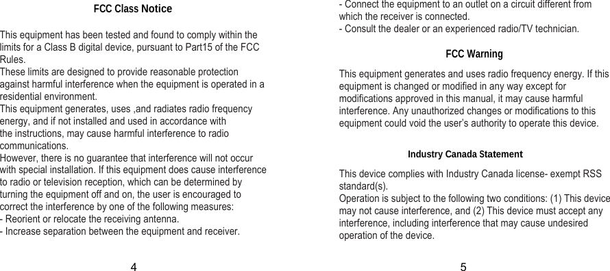 FCC Class Notice  This equipment has been tested and found to comply within the limits for a Class B digital device, pursuant to Part15 of the FCC Rules. These limits are designed to provide reasonable protection against harmful interference when the equipment is operated in a residential environment. This equipment generates, uses ,and radiates radio frequency energy, and if not installed and used in accordance with the instructions, may cause harmful interference to radio communications. However, there is no guarantee that interference will not occur with special installation. If this equipment does cause interference to radio or television reception, which can be determined by turning the equipment off and on, the user is encouraged to correct the interference by one of the following measures: - Reorient or relocate the receiving antenna. - Increase separation between the equipment and receiver. - Connect the equipment to an outlet on a circuit different from which the receiver is connected. - Consult the dealer or an experienced radio/TV technician.  FCC Warning This equipment generates and uses radio frequency energy. If this equipment is changed or modified in any way except for modifications approved in this manual, it may cause harmful interference. Any unauthorized changes or modifications to this equipment could void the user’s authority to operate this device. Industry Canada Statement This device complies with Industry Canada license- exempt RSS standard(s). Operation is subject to the following two conditions: (1) This device may not cause interference, and (2) This device must accept any interference, including interference that may cause undesired operation of the device. 4 5 