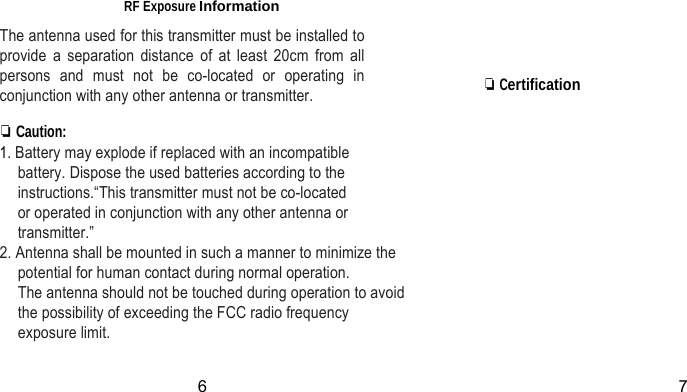 RF Exposure Information The antenna used for this transmitter must be installed to provide a separation distance of at least 20cm from all persons and must not be co-located or operating in conjunction with any other antenna or transmitter.     ❏ Certification ❏ Caution: 1. Battery may explode if replaced with an incompatible battery. Dispose the used batteries according to the instructions.“This transmitter must not be co-located     or operated in conjunction with any other antenna or transmitter.” 2. Antenna shall be mounted in such a manner to minimize the potential for human contact during normal operation.   The antenna should not be touched during operation to avoid the possibility of exceeding the FCC radio frequency exposure limit.  6 7 