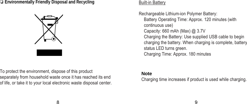 ❏ Environmentally Friendly Disposal and Recycling       To protect the environment, dispose of this product separately from household waste once it has reached its end of life, or take it to your local electronic waste disposal center. Built-in Battery  Rechargeable Lithium-ion Polymer Battery: Battery Operating Time: Approx. 120 minutes (with continuous use) Capacity: 660 mAh (Max) @ 3.7V Charging the Battery: Use supplied USB cable to begin charging the battery. When charging is complete, battery status LED turns green. Charging Time: Approx. 180 minutes   Note Charging time increases if product is used while charging.8 9 