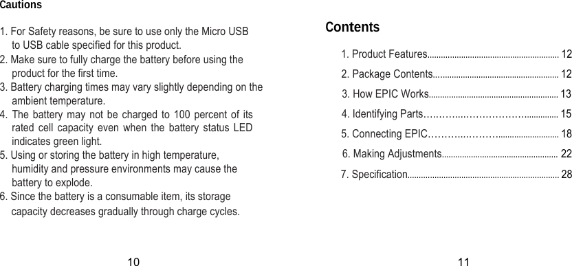 Cautions  1. For Safety reasons, be sure to use only the Micro USB to USB cable specified for this product. 2. Make sure to fully charge the battery before using the product for the first time. 3. Battery charging times may vary slightly depending on the ambient temperature. 4. The battery may not be charged to 100 percent of its rated cell capacity even when the battery status LED indicates green light. 5. Using or storing the battery in high temperature, humidity and pressure environments may cause the battery to explode. 6. Since the battery is a consumable item, its storage Contents 1. Product Features........................................................... 12 2. Package Contents........................................................ 12 3. How EPIC Works.......................................................... 13 4. Identifying Parts….……....………………............... 15 5. Connecting EPIC………....………........................... 18  6. Making Adjustments.................................................... 22 7. Specification.................................................................... 28   capacity decreases gradually through charge cycles. 10 11 