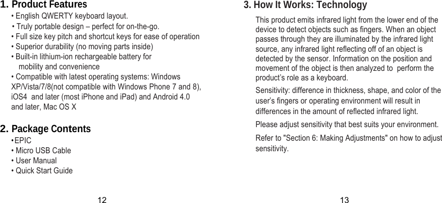1. Product Features • English QWERTY keyboard layout.          • Truly portable design – perfect for on-the-go. • Full size key pitch and shortcut keys for ease of operation • Superior durability (no moving parts inside) • Built-in lithium-ion rechargeable battery for mobility and convenience • Compatible with latest operating systems: Windows XP/Vista/7/8(not compatible with Windows Phone 7 and 8), iOS4  and later (most iPhone and iPad) and Android 4.0 and later, Mac OS X 2. Package Contents • EPIC • Micro USB Cable • User Manual • Quick Start Guide  3. How It Works: Technology This product emits infrared light from the lower end of the device to detect objects such as fingers. When an object passes through they are illuminated by the infrared light source, any infrared light reflecting off of an object is detected by the sensor. Information on the position and movement of the object is then analyzed to  perform the product’s role as a keyboard. Sensitivity: difference in thickness, shape, and color of the user’s fingers or operating environment will result in differences in the amount of reflected infrared light. Please adjust sensitivity that best suits your environment. Refer to &quot;Section 6: Making Adjustments&quot; on how to adjust sensitivity.   12 13
