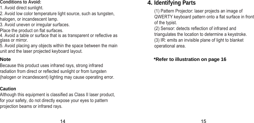 Conditions to Avoid: 1. Avoid direct sunlight. 2. Avoid low color temperature light source, such as tungsten,        halogen, or incandescent lamp. 3. Avoid uneven or irregular surfaces.  Place the product on flat surfaces. 4. Avoid a table or surface that is as transparent or reflective as glass or mirror.5. Avoid placing any objects within the space between the main unit and the laser projected keyboard layout.4. Identifying Parts   (1) Pattern Projector: laser projects an image of QWERTY keyboard pattern onto a flat surface in front of the typist.   (2) Sensor: detects reflection of infrared and triangulates the location to determine a keystroke.   (3) IR: emits an invisible plane of light to blanket operational area. Note       *Refer to illustration on page 16Because this product uses infrared rays, strong infrared    radiation from direct or reflected sunlight or from tungsten  (halogen or incandescent) lighting may cause operating error.  Caution Although this equipment is classified as Class II laser product,  for your safety, do not directly expose your eyes to pattern projection beams or infrared rays. 14 15 
