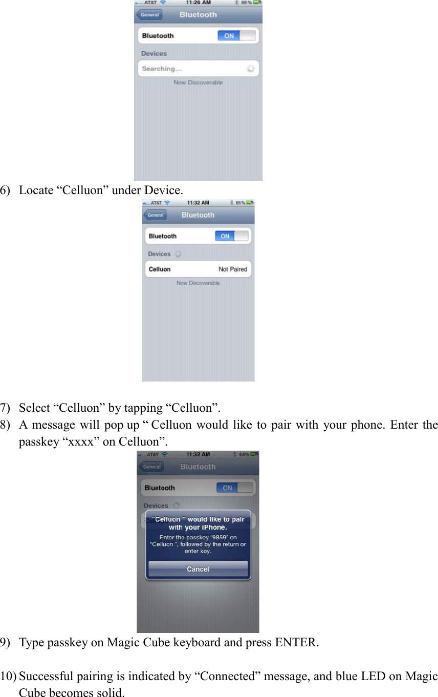  6) Locate “Celluon” under Device.   7) Select “Celluon” by tapping “Celluon”. 8) A message will pop up “ Celluon would like to pair with your phone. Enter the passkey “xxxx” on Celluon”.  9) Type passkey on Magic Cube keyboard and press ENTER.  10) Successful pairing is indicated by “Connected” message, and blue LED on Magic Cube becomes solid. 