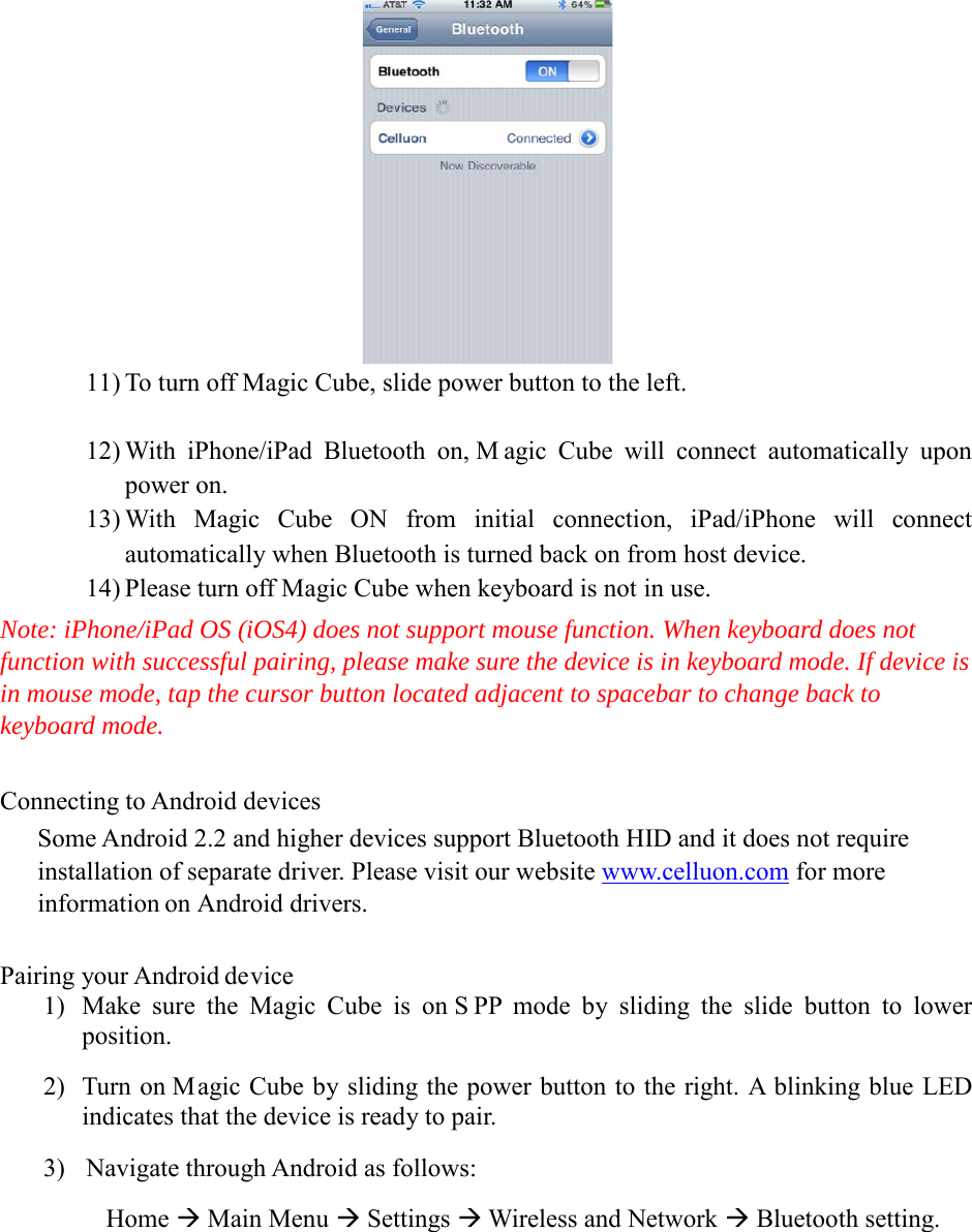  11) To turn off Magic Cube, slide power button to the left.  12) With iPhone/iPad Bluetooth on, M agic Cube will connect automatically upon power on. 13) With Magic Cube ON from initial connection, iPad/iPhone will connect automatically when Bluetooth is turned back on from host device. 14) Please turn off Magic Cube when keyboard is not in use. Note: iPhone/iPad OS (iOS4) does not support mouse function. When keyboard does not function with successful pairing, please make sure the device is in keyboard mode. If device is in mouse mode, tap the cursor button located adjacent to spacebar to change back to keyboard mode.  Connecting to Android devices Some Android 2.2 and higher devices support Bluetooth HID and it does not require installation of separate driver. Please visit our website www.celluon.com for more information on Android drivers.  Pairing your Android device 1) Make sure the Magic Cube is on S PP mode by sliding the slide button to lower position. 2) Turn on Magic Cube by sliding the power button to the right. A blinking blue LED indicates that the device is ready to pair. 3) Navigate through Android as follows:        Home  Main Menu  Settings  Wireless and Network  Bluetooth setting.  