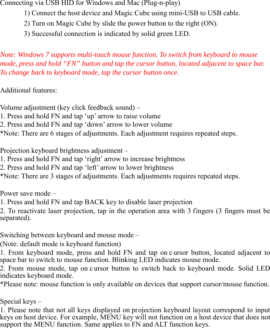Connecting via USB HID for Windows and Mac (Plug-n-play)   1) Connect the host device and Magic Cube using mini-USB to USB cable.   2) Turn on Magic Cube by slide the power button to the right (ON).   3) Successful connection is indicated by solid green LED.  Note: Windows 7 supports multi-touch mouse function. To switch from keyboard to mouse mode, press and hold “FN” button and tap the cursor button, located adjacent to space bar. To change back to keyboard mode, tap the cursor button once.  Additional features:  Volume adjustment (key click feedback sound) – 1. Press and hold FN and tap ‘up’ arrow to raise volume 2. Press and hold FN and tap ‘down’ arrow to lower volume *Note: There are 6 stages of adjustments. Each adjustment requires repeated steps.    Projection keyboard brightness adjustment –   1. Press and hold FN and tap ‘right’ arrow to increase brightness 2. Press and hold FN and tap ‘left’ arrow to lower brightness *Note: There are 3 stages of adjustments. Each adjustments requires repeated steps.    Power save mode –   1. Press and hold FN and tap BACK key to disable laser projection 2. To reactivate laser projection, tap in the operation area with 3 fingers (3 fingers must be separated).    Switching between keyboard and mouse mode – (Note: default mode is keyboard function) 1. From keyboard mode, press and hold FN and tap on c ursor button, located adjacent to space bar to switch to mouse function. Blinking LED indicates mouse mode. 2. From mouse mode, tap on c ursor button to switch back to keyboard mode. Solid LED indicates keyboard mode. *Please note: mouse function is only available on devices that support cursor/mouse function.  Special keys –   1. Please note that not all keys displayed on projection keyboard layout correspond to input keys on host device. For example, MENU key will not function on a host device that does not support the MENU function. Same applies to FN and ALT function keys.            