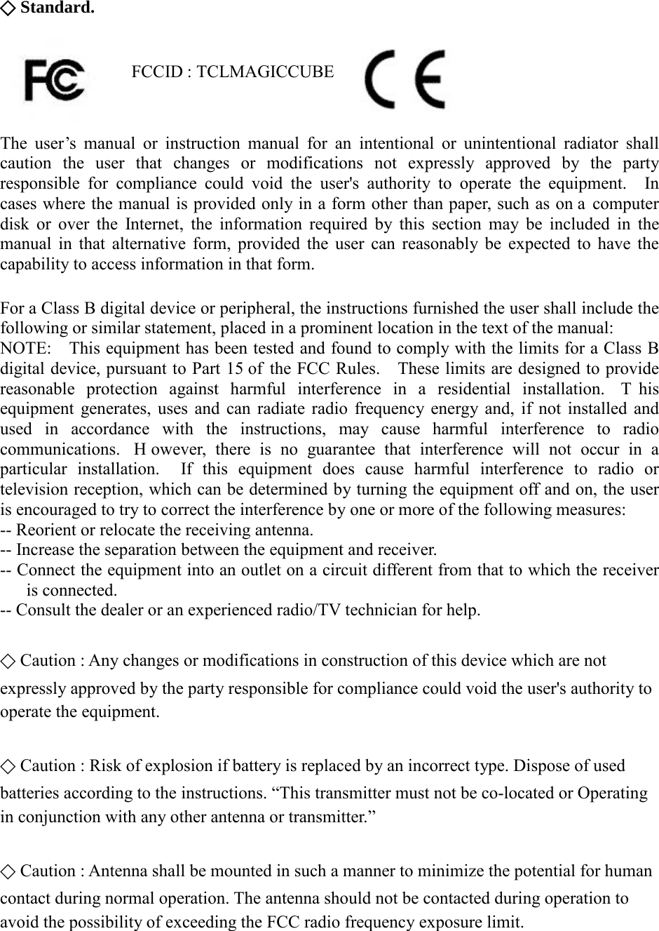 ⃟ Standard.                   FCCID : TCLMAGICCUBE   The user’s manual or instruction manual for an intentional or unintentional radiator shall caution the user that changes or modifications not expressly approved by the party responsible for compliance could void the user&apos;s authority to operate the equipment.  In cases where the manual is provided only in a form other than paper, such as on a computer disk or over the Internet, the information required by this section may be included in the manual in that alternative form, provided the user can reasonably be expected to have the capability to access information in that form.  For a Class B digital device or peripheral, the instructions furnished the user shall include the following or similar statement, placed in a prominent location in the text of the manual:       NOTE:    This equipment has been tested and found to comply with the limits for a Class B digital device, pursuant to Part 15 of the FCC Rules.    These limits are designed to provide reasonable protection against harmful interference in a residential installation.  T his equipment generates, uses and can radiate radio frequency energy and, if not installed and used in accordance with the instructions, may cause harmful interference to radio communications.  H owever, there is no guarantee that interference will not occur in a particular installation.  If this equipment does cause harmful interference to radio or television reception, which can be determined by turning the equipment off and on, the user is encouraged to try to correct the interference by one or more of the following measures: -- Reorient or relocate the receiving antenna.     -- Increase the separation between the equipment and receiver.     -- Connect the equipment into an outlet on a circuit different from that to which the receiver is connected.     -- Consult the dealer or an experienced radio/TV technician for help.  ⃟ Caution : Any changes or modifications in construction of this device which are not   expressly approved by the party responsible for compliance could void the user&apos;s authority to   operate the equipment.  ⃟ Caution : Risk of explosion if battery is replaced by an incorrect type. Dispose of used   batteries according to the instructions. “This transmitter must not be co-located or Operating   in conjunction with any other antenna or transmitter.”  ⃟ Caution : Antenna shall be mounted in such a manner to minimize the potential for human   contact during normal operation. The antenna should not be contacted during operation to   avoid the possibility of exceeding the FCC radio frequency exposure limit.    