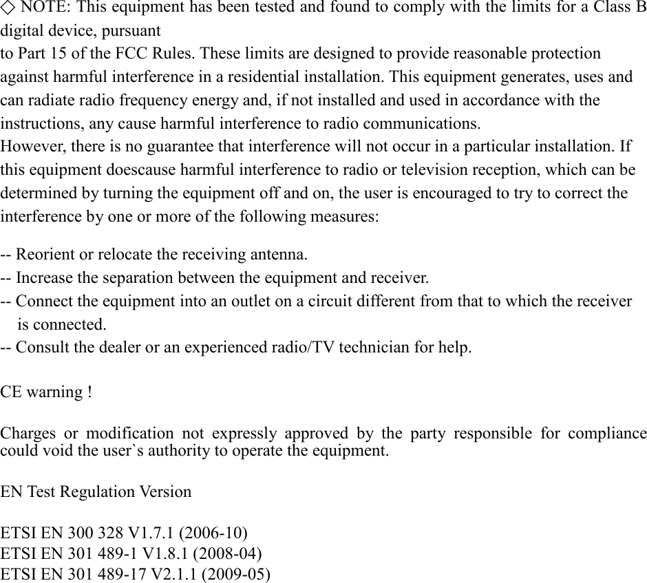 ⃟ NOTE: This equipment has been tested and found to comply with the limits for a Class B digital device, pursuant   to Part 15 of the FCC Rules. These limits are designed to provide reasonable protection   against harmful interference in a residential installation. This equipment generates, uses and   can radiate radio frequency energy and, if not installed and used in accordance with the   instructions, any cause harmful interference to radio communications.   However, there is no guarantee that interference will not occur in a particular installation. If   this equipment doescause harmful interference to radio or television reception, which can be   determined by turning the equipment off and on, the user is encouraged to try to correct the   interference by one or more of the following measures:  -- Reorient or relocate the receiving antenna. -- Increase the separation between the equipment and receiver. -- Connect the equipment into an outlet on a circuit different from that to which the receiver   is connected. -- Consult the dealer or an experienced radio/TV technician for help.  CE warning !  Charges or modification not expressly approved by the party responsible  for compliance could void the user`s authority to operate the equipment.  EN Test Regulation Version  ETSI EN 300 328 V1.7.1 (2006-10) ETSI EN 301 489-1 V1.8.1 (2008-04)   ETSI EN 301 489-17 V2.1.1 (2009-05)                   
