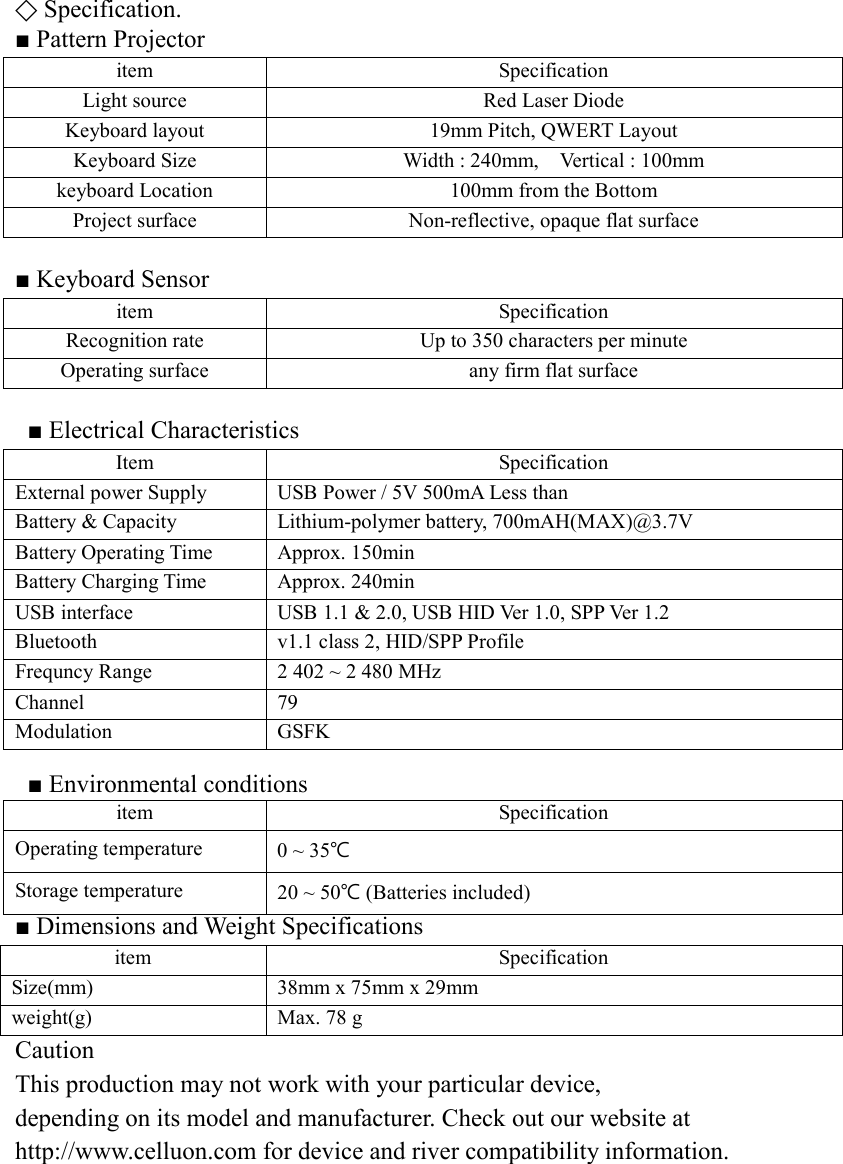 ⃟ Specification. ■ Pattern Projector item Specification Light source Red Laser Diode Keyboard layout 19mm Pitch, QWERT Layout Keyboard Size Width : 240mm,    Vertical : 100mm keyboard Location 100mm from the Bottom Project surface Non-reflective, opaque flat surface  ■ Keyboard Sensor item Specification Recognition rate Up to 350 characters per minute Operating surface any firm flat surface  ■ Electrical Characteristics Item Specification External power Supply USB Power / 5V 500mA Less than Battery &amp; Capacity Lithium-polymer battery, 700mAH(MAX)@3.7V Battery Operating Time Approx. 150min Battery Charging Time Approx. 240min USB interface USB 1.1 &amp; 2.0, USB HID Ver 1.0, SPP Ver 1.2 Bluetooth v1.1 class 2, HID/SPP Profile Frequncy Range 2 402 ~ 2 480 MHz Channel 79 Modulation GSFK  ■ Environmental conditions item Specification Operating temperature 0 ~ 35℃ Storage temperature 20 ~ 50℃ (Batteries included) ■ Dimensions and Weight Specifications item Specification Size(mm) 38mm x 75mm x 29mm weight(g) Max. 78 g Caution This production may not work with your particular device,   depending on its model and manufacturer. Check out our website at   http://www.celluon.com for device and river compatibility information.        