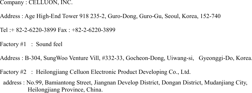  Company : CELLUON, INC. Address : Age High-End Tower 918 235-2, Guro-Dong, Guro-Gu, Seoul, Korea, 152-740 Tel :+ 82-2-6220-3899 Fax : +82-2-6220-3899 Factory #1  :  Sound feel Address : B-304, SungWoo Venture Vill, #332-33, Gocheon-Dong, Uiwang-si,   Gyeonggi-Do, Korea. Factory #2  :  Heilongjiang Celluon Electronic Product Developing Co., Ltd.     address : No.99, Bamiantong Street, Jiangnan Develop District, Dongan District, Mudanjiang City,  Heilongjiang Province, China.    