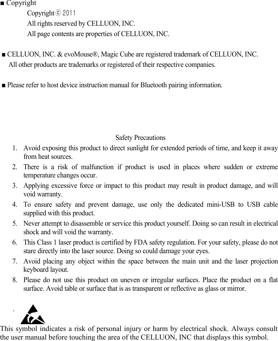  ■ Copyright Copyrightⓒ 2011  All rights reserved by CELLUON, INC. All page contents are properties of CELLUON, INC.    ■ CELLUON, INC. &amp; evoMouse®, Magic Cube are registered trademark of CELLUON, INC.   All other products are trademarks or registered of their respective companies.  ■ Please refer to host device instruction manual for Bluetooth pairing information.        Safety Precautions 1. Avoid exposing this product to direct sunlight for extended periods of time, and keep it away from heat sources. 2. There is a risk of malfunction if product is used in places where sudden or extreme temperature changes occur.   3. Applying excessive force or impact to this product may result in product damage, and will void warranty. 4. To  ensure safety and prevent damage, use only the dedicated mini-USB to USB cable supplied with this product. 5. Never attempt to disassemble or service this product yourself. Doing so can result in electrical shock and will void the warranty. 6. This Class 1 laser product is certified by FDA safety regulation. For your safety, please do not stare directly into the laser source. Doing so could damage your eyes. 7. Avoid placing any object within the space between the main unit and the laser projection keyboard layout.  8. Please do not use this product on uneven or irregular surfaces. Place the product on a flat surface. Avoid table or surface that is as transparent or reflective as glass or mirror.      .  This symbol indicates a risk of personal injury or harm by electrical shock. Always consult the user manual before touching the area of the CELLUON, INC that displays this symbol.      