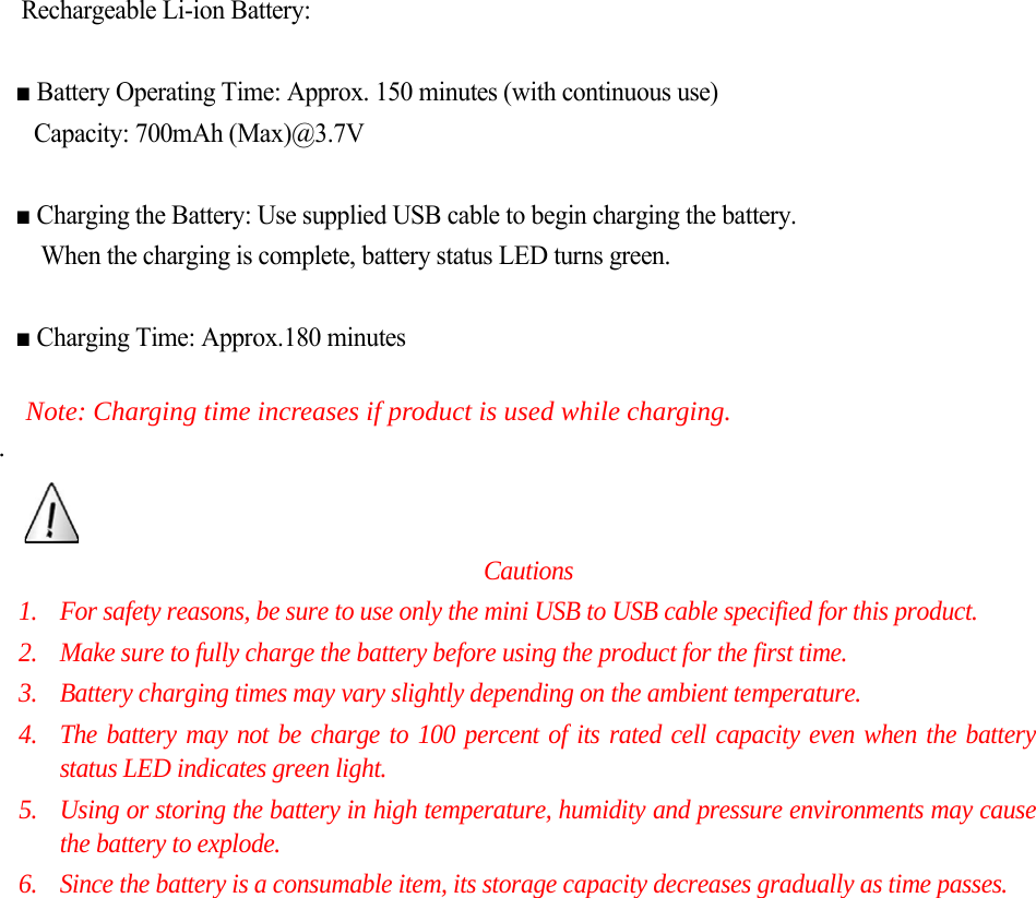  Rechargeable Li-ion Battery:  ■ Battery Operating Time: Approx. 150 minutes (with continuous use)   Capacity: 700mAh (Max)@3.7V  ■ Charging the Battery: Use supplied USB cable to begin charging the battery.   When the charging is complete, battery status LED turns green.  ■ Charging Time: Approx.180 minutes    Note: Charging time increases if product is used while charging. .             Cautions 1. For safety reasons, be sure to use only the mini USB to USB cable specified for this product. 2. Make sure to fully charge the battery before using the product for the first time. 3. Battery charging times may vary slightly depending on the ambient temperature. 4. The battery may not be charge to 100 percent of its rated cell capacity even when the battery status LED indicates green light. 5. Using or storing the battery in high temperature, humidity and pressure environments may cause the battery to explode. 6. Since the battery is a consumable item, its storage capacity decreases gradually as time passes.                