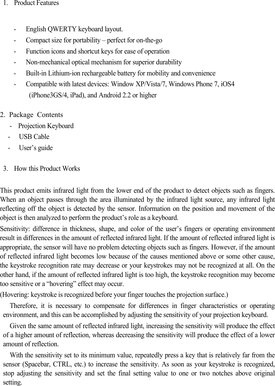 1. Product Features  - English QWERTY keyboard layout. - Compact size for portability – perfect for on-the-go - Function icons and shortcut keys for ease of operation - Non-mechanical optical mechanism for superior durability - Built-in Lithium-ion rechargeable battery for mobility and convenience - Compatible with latest devices: Window XP/Vista/7, Windows Phone 7, iOS4  (iPhone3GS/4, iPad), and Android 2.2 or higher  2. Package Contents     -  Projection Keyboard - USB Cable - User’s guide  3. How this Product Works    This product emits infrared light from the lower end of the product to detect objects such as fingers. When an object passes through the area illuminated by the infrared light source, any infrared light reflecting off the object is detected by the sensor. Information on the position and movement of the object is then analyzed to perform the product’s role as a keyboard. Sensitivity: difference in thickness, shape, and color of the user’s fingers or operating environment result in differences in the amount of reflected infrared light. If the amount of reflected infrared light is appropriate, the sensor will have no problem detecting objects such as fingers. However, if the amount of reflected infrared light becomes low because of the causes mentioned above or some other cause, the keystroke recognition rate may decrease or your keystrokes may not be recognized at all. On the other hand, if the amount of reflected infrared light is too high, the keystroke recognition may become too sensitive or a “hovering” effect may occur.   (Hovering: keystroke is recognized before your finger touches the projection surface.) Therefore, it is necessary to compensate for differences in finger characteristics or operating environment, and this can be accomplished by adjusting the sensitivity of your projection keyboard. Given the same amount of reflected infrared light, increasing the sensitivity will produce the effect of a higher amount of reflection, whereas decreasing the sensitivity will produce the effect of a lower amount of reflection. With the sensitivity set to its minimum value, repeatedly press a key that is relatively far from the sensor (Spacebar, CTRL, etc.) to increase the sensitivity. As soon as your keystroke is recognized, stop adjusting the sensitivity and set the final setting value to one or two notches above original setting.   