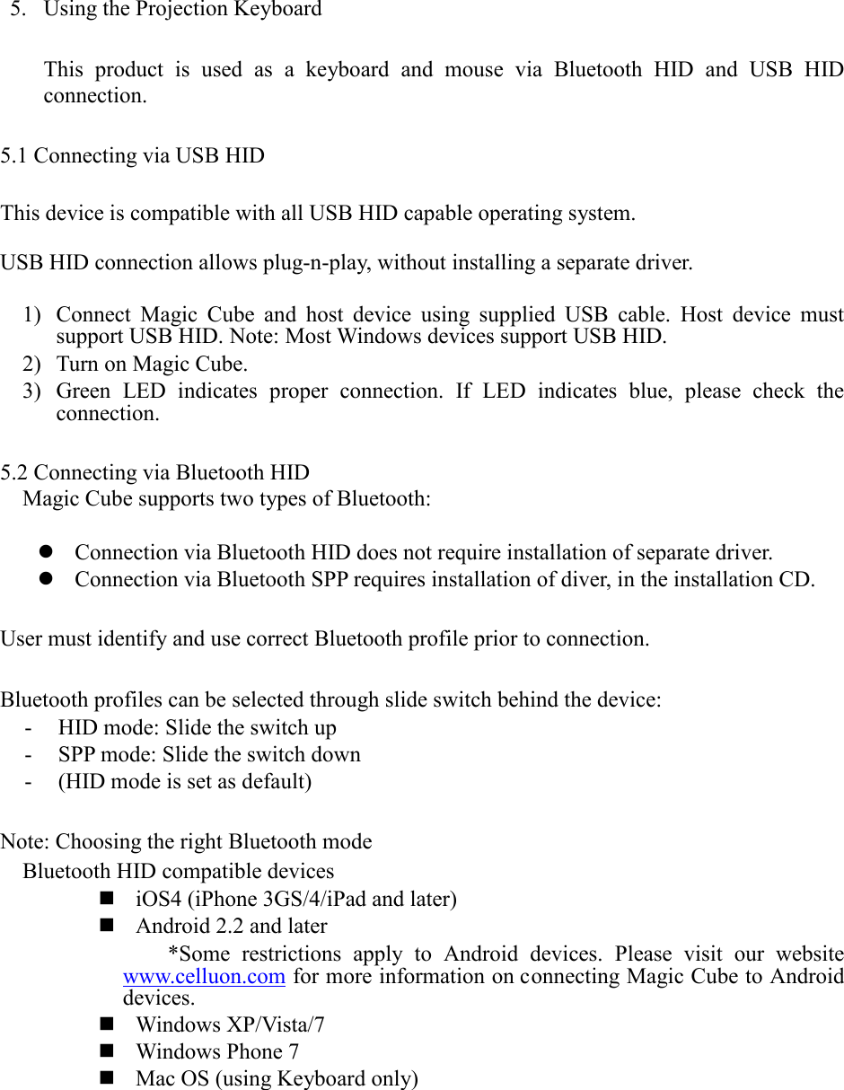  5. Using the Projection Keyboard  This product is used as a keyboard and mouse via Bluetooth HID and USB HID connection.  5.1 Connecting via USB HID  This device is compatible with all USB HID capable operating system.  USB HID connection allows plug-n-play, without installing a separate driver.  1) Connect Magic Cube and host device using supplied USB cable. Host device must support USB HID. Note: Most Windows devices support USB HID. 2) Turn on Magic Cube. 3) Green LED indicates proper connection. If LED indicates blue, please check the connection.    5.2 Connecting via Bluetooth HID Magic Cube supports two types of Bluetooth:   Connection via Bluetooth HID does not require installation of separate driver.  Connection via Bluetooth SPP requires installation of diver, in the installation CD.    User must identify and use correct Bluetooth profile prior to connection.  Bluetooth profiles can be selected through slide switch behind the device: - HID mode: Slide the switch up - SPP mode: Slide the switch down - (HID mode is set as default)    Note: Choosing the right Bluetooth mode Bluetooth HID compatible devices  iOS4 (iPhone 3GS/4/iPad and later)  Android 2.2 and later *Some restrictions apply to Android devices. Please visit our website www.celluon.com for more information on connecting Magic Cube to Android devices.  Windows XP/Vista/7  Windows Phone 7  Mac OS (using Keyboard only)          