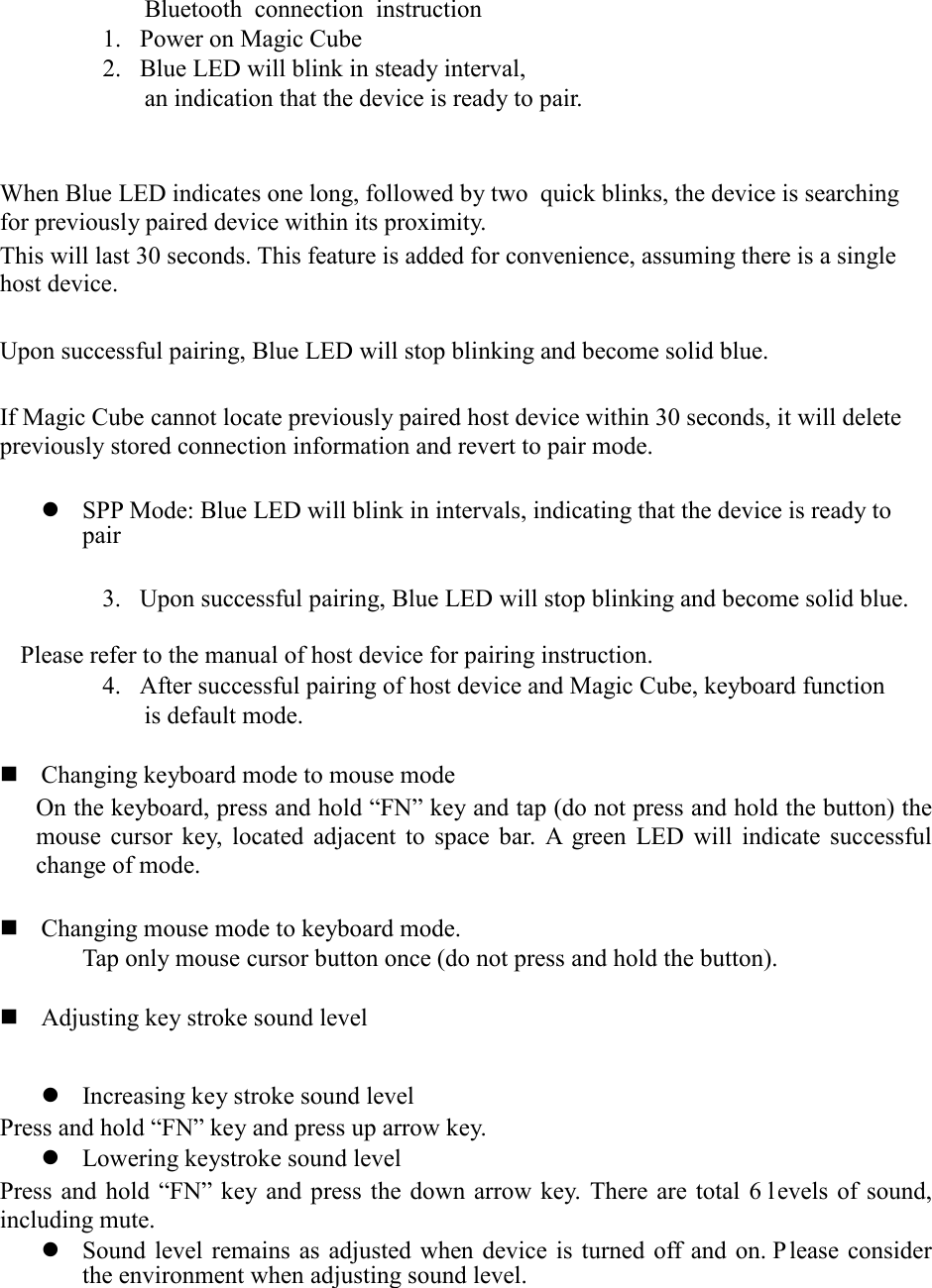 Bluetooth connection instruction 1. Power on Magic Cube 2. Blue LED will blink in steady interval,   an indication that the device is ready to pair.       When Blue LED indicates one long, followed by two  quick blinks, the device is searching for previously paired device within its proximity.   This will last 30 seconds. This feature is added for convenience, assuming there is a single host device.  Upon successful pairing, Blue LED will stop blinking and become solid blue.    If Magic Cube cannot locate previously paired host device within 30 seconds, it will delete previously stored connection information and revert to pair mode.     SPP Mode: Blue LED will blink in intervals, indicating that the device is ready to pair  3. Upon successful pairing, Blue LED will stop blinking and become solid blue.    Please refer to the manual of host device for pairing instruction.   4. After successful pairing of host device and Magic Cube, keyboard function is default mode.     Changing keyboard mode to mouse mode On the keyboard, press and hold “FN” key and tap (do not press and hold the button) the mouse cursor key, located adjacent to space bar. A green LED will indicate successful change of mode.   Changing mouse mode to keyboard mode. Tap only mouse cursor button once (do not press and hold the button).     Adjusting key stroke sound level   Increasing key stroke sound level Press and hold “FN” key and press up arrow key.  Lowering keystroke sound level Press and hold “FN” key and press the down arrow key. There are total 6 l evels of sound, including mute.    Sound level remains as adjusted when device is turned off and on. P lease consider the environment when adjusting sound level.    