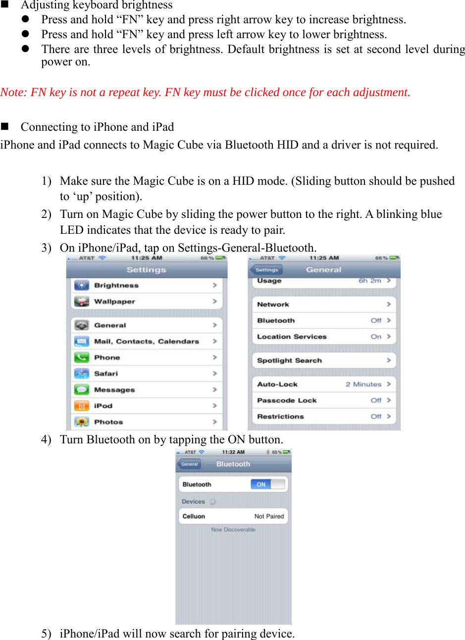  Adjusting keyboard brightness  Press and hold “FN” key and press right arrow key to increase brightness.  Press and hold “FN” key and press left arrow key to lower brightness.  There are three levels of brightness. Default brightness is set at second level during power on.  Note: FN key is not a repeat key. FN key must be clicked once for each adjustment.     Connecting to iPhone and iPad iPhone and iPad connects to Magic Cube via Bluetooth HID and a driver is not required.  1) Make sure the Magic Cube is on a HID mode. (Sliding button should be pushed to ‘up’ position). 2) Turn on Magic Cube by sliding the power button to the right. A blinking blue LED indicates that the device is ready to pair. 3) On iPhone/iPad, tap on Settings-General-Bluetooth.      4) Turn Bluetooth on by tapping the ON button.  5) iPhone/iPad will now search for pairing device. 