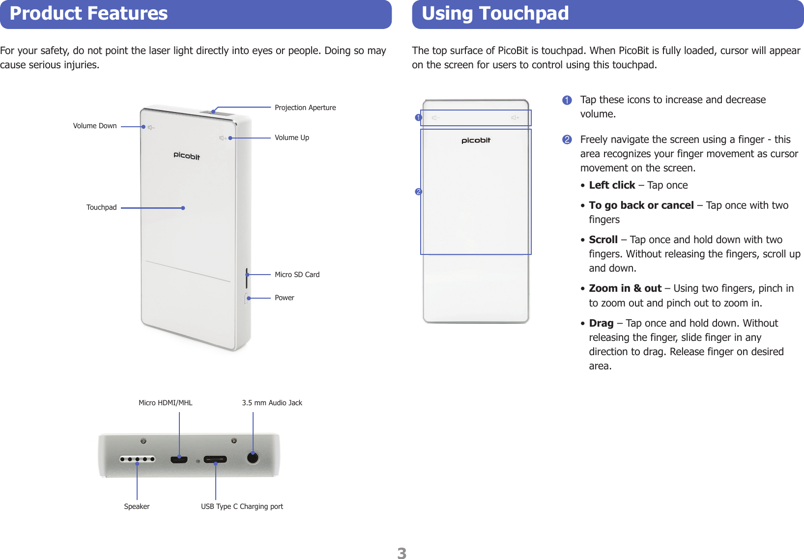 3Product Features Using TouchpadFor your safety, do not point the laser light directly into eyes or people. Doing so may cause serious injuries.Volume DownProjection ApertureVolume UpTouchpadMicro SD CardPowerMicro HDMI/MHLSpeaker USB Type C Charging port3.5 mm Audio JackThe top surface of PicoBit is touchpad. When PicoBit is fully loaded, cursor will appear on the screen for users to control using this touchpad.121Tap these icons to increase and decrease volume.2Freely navigate the screen using a finger - this area recognizes your finger movement as cursor movement on the screen. • Left click – Tap once• To go back or cancel – Tap once with two fingers• Scroll – Tap once and hold down with two fingers. Without releasing the fingers, scroll up and down.• Zoom in &amp; out – Using two fingers, pinch in to zoom out and pinch out to zoom in.• Drag – Tap once and hold down. Without releasing the finger, slide finger in any direction to drag. Release finger on desired area.