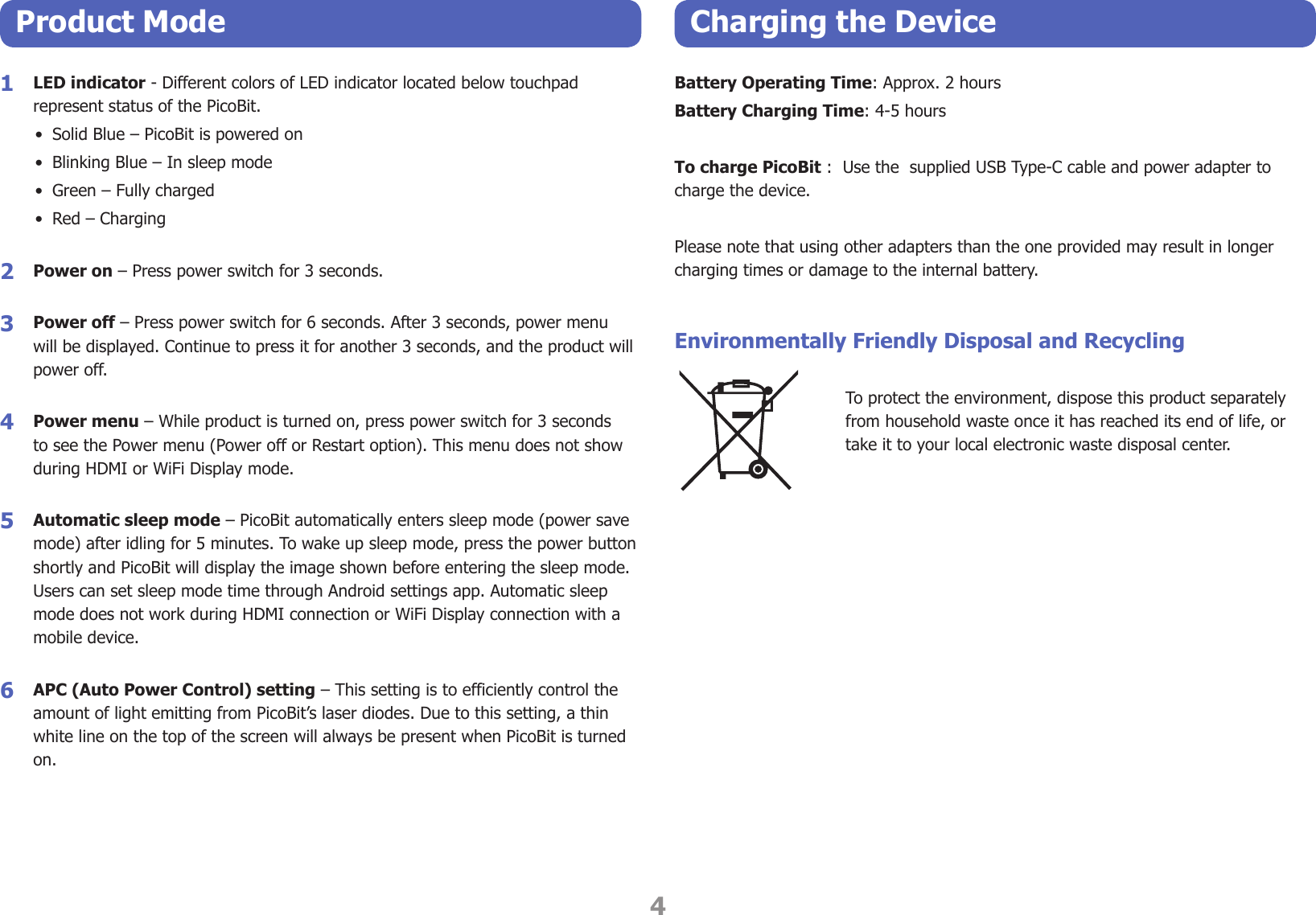 4Product Mode Charging the Device1  LED indicator - Different colors of LED indicator located below touchpad represent status of the PicoBit.•  Solid Blue – PicoBit is powered on•  Blinking Blue – In sleep mode•  Green – Fully charged•  Red – Charging 2  Power on – Press power switch for 3 seconds.3  Power off – Press power switch for 6 seconds. After 3 seconds, power menu will be displayed. Continue to press it for another 3 seconds, and the product will power off.4  Power menu – While product is turned on, press power switch for 3 seconds to see the Power menu (Power off or Restart option). This menu does not show during HDMI or WiFi Display mode.5  Automatic sleep mode – PicoBit automatically enters sleep mode (power save mode) after idling for 5 minutes. To wake up sleep mode, press the power button shortly and PicoBit will display the image shown before entering the sleep mode. Users can set sleep mode time through Android settings app. Automatic sleep mode does not work during HDMI connection or WiFi Display connection with a mobile device. 6  APC (Auto Power Control) setting – This setting is to efficiently control the amount of light emitting from PicoBit’s laser diodes. Due to this setting, a thin white line on the top of the screen will always be present when PicoBit is turned on.Battery Operating Time: Approx. 2 hoursBattery Charging Time: 4-5 hoursTo charge PicoBit :  Use the  supplied USB Type-C cable and power adapter to charge the device. Please note that using other adapters than the one provided may result in longer charging times or damage to the internal battery.Environmentally Friendly Disposal and RecyclingTo protect the environment, dispose this product separately from household waste once it has reached its end of life, or take it to your local electronic waste disposal center.