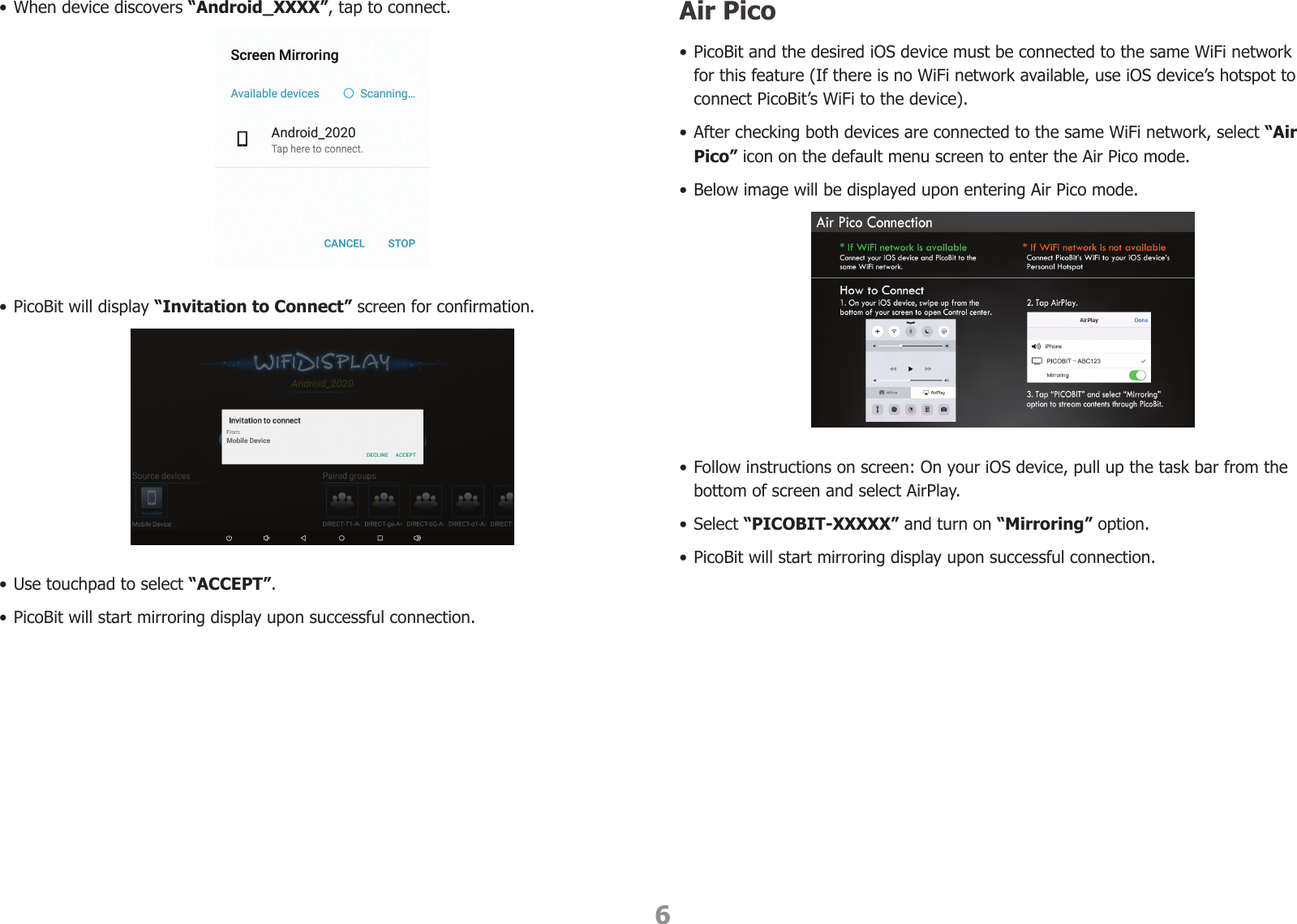 6• When device discovers “Android_XXXX”, tap to connect.• PicoBit will display “Invitation to Connect” screen for confirmation.• Use touchpad to select “ACCEPT”.  • PicoBit will start mirroring display upon successful connection.Air Pico• PicoBit and the desired iOS device must be connected to the same WiFi network for this feature (If there is no WiFi network available, use iOS device’s hotspot to connect PicoBit’s WiFi to the device).• After checking both devices are connected to the same WiFi network, select “Air Pico” icon on the default menu screen to enter the Air Pico mode.• Below image will be displayed upon entering Air Pico mode.• Follow instructions on screen: On your iOS device, pull up the task bar from the bottom of screen and select AirPlay.• Select “PICOBIT-XXXXX” and turn on “Mirroring” option.• PicoBit will start mirroring display upon successful connection.