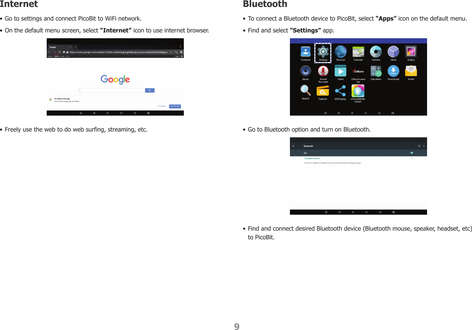 9Internet• Go to settings and connect PicoBit to WiFi network.• On the default menu screen, select “Internet” icon to use internet browser.• Freely use the web to do web surfing, streaming, etc.Bluetooth• To connect a Bluetooth device to PicoBit, select “Apps” icon on the default menu. • Find and select “Settings” app.• Go to Bluetooth option and turn on Bluetooth.• Find and connect desired Bluetooth device (Bluetooth mouse, speaker, headset, etc) to PicoBit.