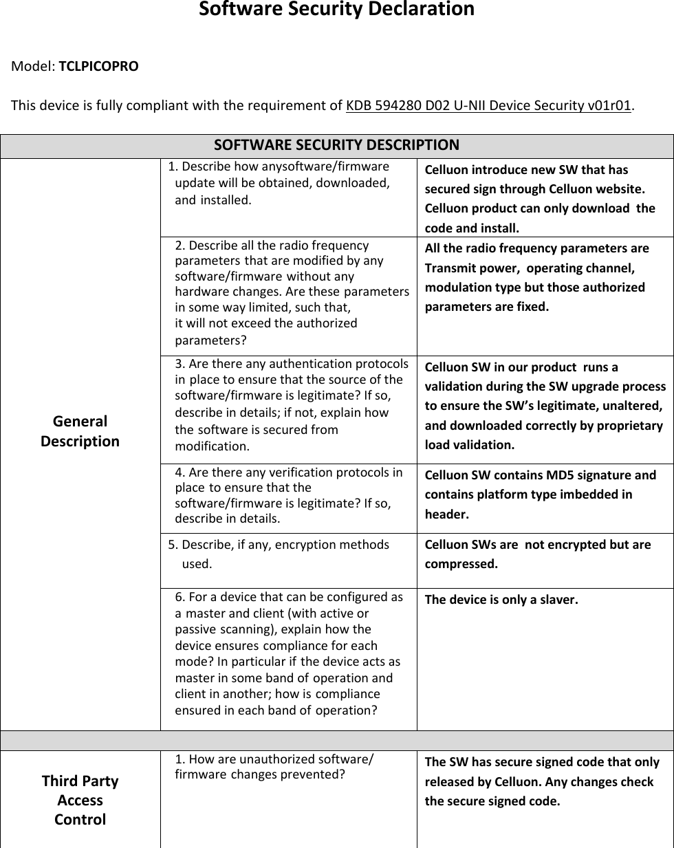   SoftwareSecurityDeclaration   Model:TCLPICOPRO  ThisdeviceisfullycompliantwiththerequirementofKDB594280D02U‐NIIDeviceSecurityv01r01.  SOFTWARESECURITYDESCRIPTION GeneralDescription1.Describehowanysoftware/firmwareupdatewillbeobtained,downloaded,and installed. CelluonintroducenewSWthathassecuredsignthroughCelluonwebsite.Celluonproductcanonlydownloadthecodeandinstall. 2.Describealltheradiofrequencyparameters thataremodifiedbyanysoftware/firmware withoutanyhardwarechanges.Arethese parametersinsomewaylimited,suchthat, itwillnotexceedtheauthorized parameters? AlltheradiofrequencyparametersareTransmitpower,operatingchannel,modulationtypebutthoseauthorizedparametersarefixed. 3.Arethereanyauthenticationprotocolsin placetoensurethatthesourceofthe software/firmwareislegitimate?Ifso, describeindetails;ifnot,explainhowthe softwareissecuredfrommodification. CelluonSWinourproductrunsavalidationduringtheSWupgradeprocesstoensuretheSW’slegitimate,unaltered,anddownloadedcorrectlybyproprietaryloadvalidation. 4.Arethereanyverificationprotocolsinplace toensurethatthesoftware/firmwareislegitimate?Ifso,describeindetails.CelluonSWcontainsMD5signatureandcontainsplatformtypeimbeddedinheader. 5.Describe,ifany,encryptionmethodsused. CelluonSWsarenotencryptedbutarecompressed. 6.Foradevicethatcanbeconfiguredasa masterandclient(withactiveorpassive scanning),explainhowthedeviceensures complianceforeachmode?Inparticularif thedeviceactsasmasterinsomebandof operationandclientinanother;howis complianceensuredineachbandof operation? Thedeviceisonlyaslaver. ThirdPartyAccessControl 1.Howareunauthorized software/firmware changesprevented? TheSWhassecuresignedcodethatonlyreleasedbyCelluon.Anychangescheckthesecuresignedcode.