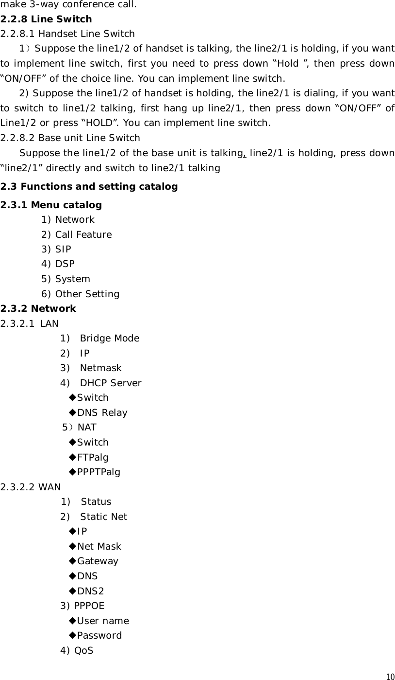  10 make 3-way conference call. 2.2.8 Line Switch 2.2.8.1 Handset Line Switch 1）Suppose the line1/2 of handset is talking, the line2/1 is holding, if you want to implement line switch, first you need to press down “Hold ”, then press down “ON/OFF” of the choice line. You can implement line switch. 2) Suppose the line1/2 of handset is holding, the line2/1 is dialing, if you want to switch to line1/2 talking, first hang up line2/1, then press down “ON/OFF” of Line1/2 or press “HOLD”. You can implement line switch. 2.2.8.2 Base unit Line Switch     Suppose the line1/2 of the base unit is talking, line2/1 is holding, press down “line2/1” directly and switch to line2/1 talking 2.3 Functions and setting catalog 2.3.1 Menu catalog 1) Network 2) Call Feature 3) SIP 4) DSP 5) System 6) Other Setting 2.3.2 Network 2.3.2.1  LAN 1) Bridge Mode 2) IP 3) Netmask 4) DHCP Server ◆Switch ◆DNS Relay 5）NAT ◆Switch ◆FTPalg ◆PPPTPalg 2.3.2.2 WAN  1)  Status 2)  Static Net ◆IP ◆Net Mask ◆Gateway ◆DNS ◆DNS2 3) PPPOE ◆User name ◆Password 4) QoS 