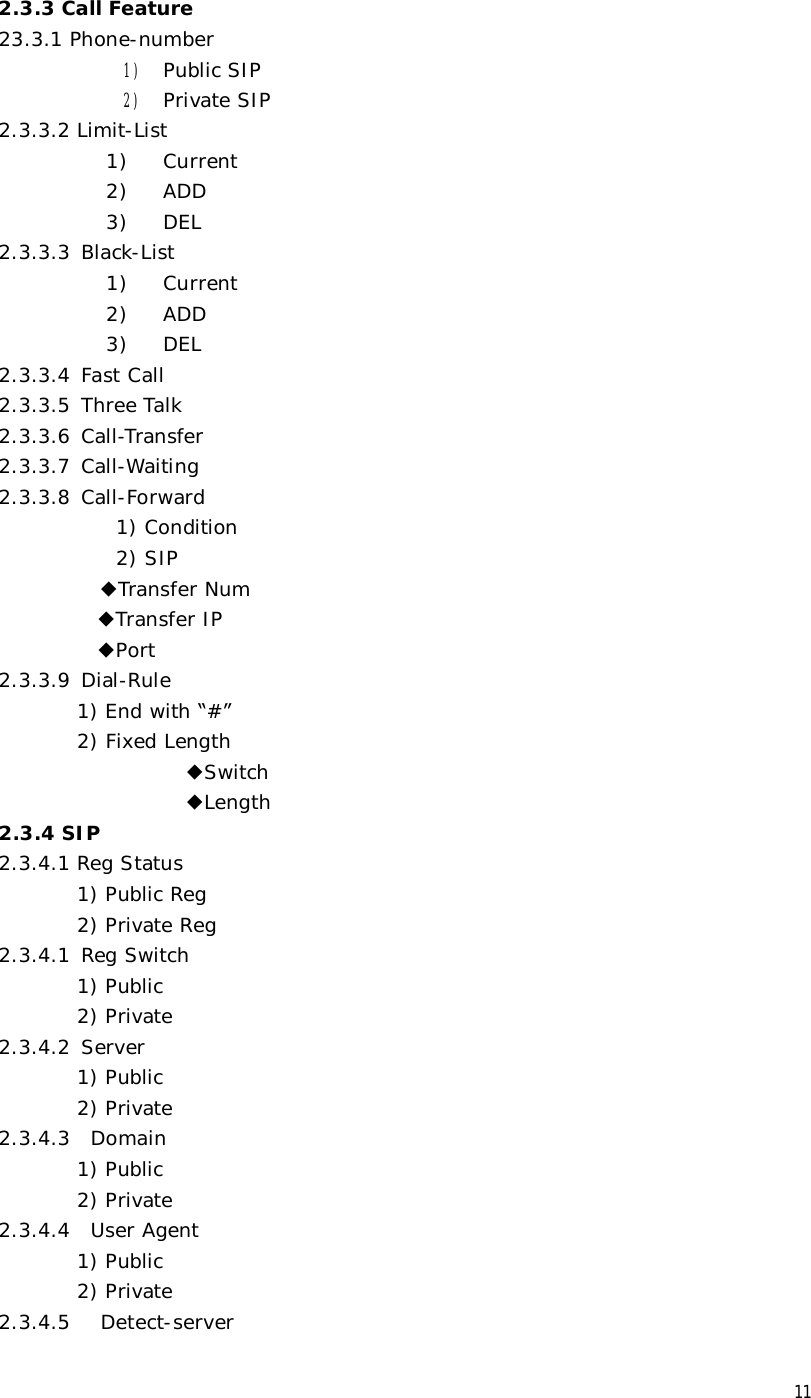  11 2.3.3 Call Feature 23.3.1 Phone-number 1) Public SIP 2) Private SIP 2.3.3.2 Limit-List  1)  Current 2)  ADD 3)  DEL 2.3.3.3 Black-List 1)  Current 2)  ADD 3)  DEL 2.3.3.4 Fast Call 2.3.3.5 Three Talk 2.3.3.6 Call-Transfer 2.3.3.7 Call-Waiting 2.3.3.8 Call-Forward 1) Condition 2) SIP         ◆Transfer Num  ◆Transfer IP  ◆Port 2.3.3.9 Dial-Rule         1) End with “#” 2) Fixed Length                    ◆Switch                    ◆Length 2.3.4 SIP 2.3.4.1 Reg Status 1) Public Reg 2) Private Reg 2.3.4.1 Reg Switch 1) Public 2) Private 2.3.4.2 Server 1) Public 2) Private 2.3.4.3  Domain 1) Public 2) Private 2.3.4.4  User Agent 1) Public 2) Private 2.3.4.5   Detect-server 