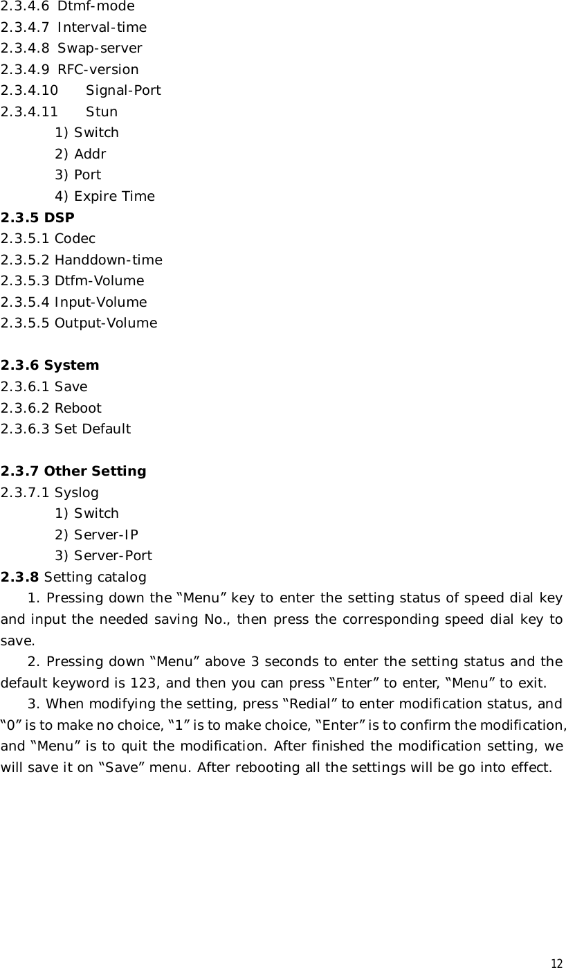  12 2.3.4.6 Dtmf-mode 2.3.4.7 Interval-time 2.3.4.8 Swap-server 2.3.4.9 RFC-version 2.3.4.10  Signal-Port 2.3.4.11  Stun 1) Switch 2) Addr 3) Port 4) Expire Time 2.3.5 DSP 2.3.5.1 Codec 2.3.5.2 Handdown-time 2.3.5.3 Dtfm-Volume 2.3.5.4 Input-Volume 2.3.5.5 Output-Volume  2.3.6 System 2.3.6.1 Save 2.3.6.2 Reboot 2.3.6.3 Set Default  2.3.7 Other Setting 2.3.7.1 Syslog 1) Switch         2) Server-IP         3) Server-Port 2.3.8 Setting catalog 1. Pressing down the “Menu” key to enter the setting status of speed dial key and input the needed saving No., then press the corresponding speed dial key to save.   2. Pressing down “Menu” above 3 seconds to enter the setting status and the default keyword is 123, and then you can press “Enter” to enter, “Menu” to exit. 3. When modifying the setting, press “Redial” to enter modification status, and “0” is to make no choice, “1” is to make choice, “Enter” is to confirm the modification, and “Menu” is to quit the modification. After finished the modification setting, we will save it on “Save” menu. After rebooting all the settings will be go into effect.        