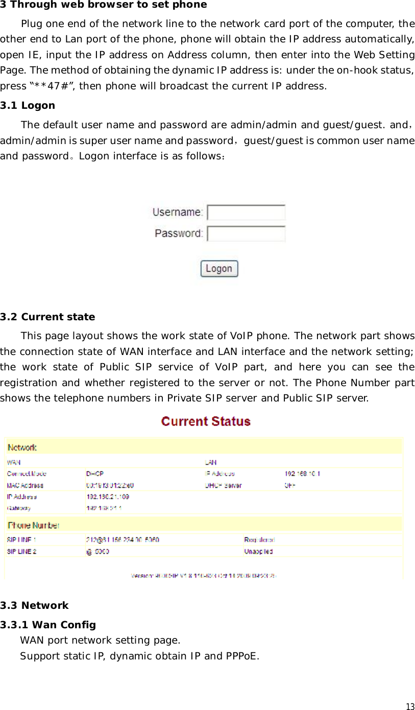  13 3 Through web browser to set phone Plug one end of the network line to the network card port of the computer, the other end to Lan port of the phone, phone will obtain the IP address automatically, open IE, input the IP address on Address column, then enter into the Web Setting Page. The method of obtaining the dynamic IP address is: under the on-hook status, press “**47#”, then phone will broadcast the current IP address.  3.1 Logon The default user name and password are admin/admin and guest/guest. and，admin/admin is super user name and password，guest/guest is common user name and password。Logon interface is as follows：  3.2 Current state This page layout shows the work state of VoIP phone. The network part shows the connection state of WAN interface and LAN interface and the network setting; the work state of Public SIP service of VoIP part, and here you can see the registration and whether registered to the server or not. The Phone Number part shows the telephone numbers in Private SIP server and Public SIP server.  3.3 Network 3.3.1 Wan Config WAN port network setting page.  Support static IP, dynamic obtain IP and PPPoE. 