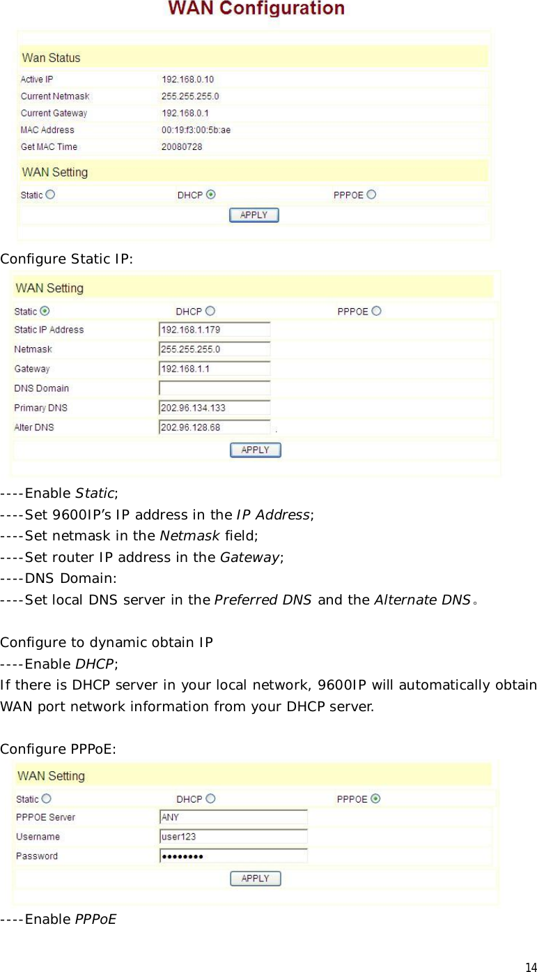  14  Configure Static IP:    ----Enable Static;   ----Set 9600IP’s IP address in the IP Address;   ----Set netmask in the Netmask field;   ----Set router IP address in the Gateway;  ----DNS Domain:   ----Set local DNS server in the Preferred DNS and the Alternate DNS。  Configure to dynamic obtain IP  ----Enable DHCP; If there is DHCP server in your local network, 9600IP will automatically obtain WAN port network information from your DHCP server.      Configure PPPoE:    ----Enable PPPoE 