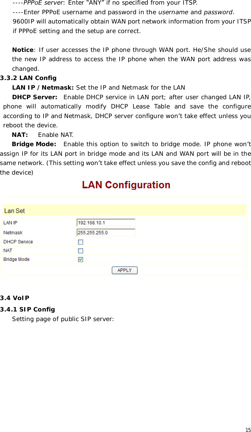  15  ----PPPoE server: Enter “ANY” if no specified from your ITSP.  ----Enter PPPoE username and password in the username and password. 9600IP will automatically obtain WAN port network information from your ITSP if PPPoE setting and the setup are correct.    Notice: If user accesses the IP phone through WAN port. He/She should use the new IP address to access the IP phone when the WAN port address was changed.  3.3.2 LAN Config LAN IP /Netmask: Set the IP and Netmask for the LAN DHCP Server: Enable DHCP service in LAN port; after user changed LAN IP, phone will automatically modify DHCP Lease Table and save the configure according to IP and Netmask, DHCP server configure won’t take effect unless you reboot the device. NAT:  Enable NAT. Bridge Mode:  Enable this option to switch to bridge mode. IP phone won’t assign IP for its LAN port in bridge mode and its LAN and WAN port will be in the same network. (This setting won’t take effect unless you save the config and reboot the device)  3.4 VoIP 3.4.1 SIP Config Setting page of public SIP server: 