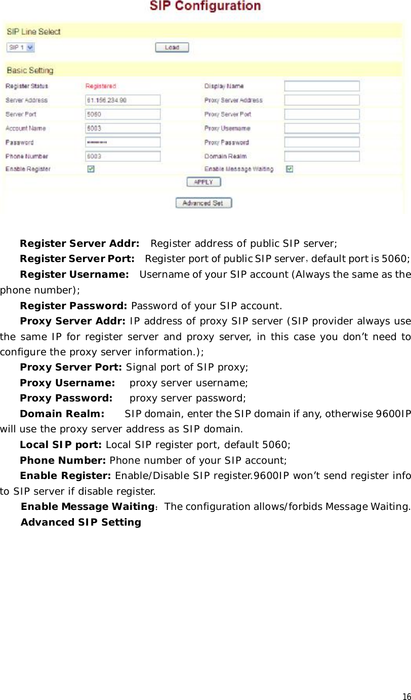 16   Register Server Addr:  Register address of public SIP server; Register Server Port:  Register port of public SIP server，default port is 5060; Register Username:  Username of your SIP account (Always the same as the phone number); Register Password: Password of your SIP account. Proxy Server Addr: IP address of proxy SIP server (SIP provider always use the same IP for register server and proxy server, in this case you don’t need to configure the proxy server information.); Proxy Server Port: Signal port of SIP proxy; Proxy Username:  proxy server username; Proxy Password:   proxy server password; Domain Realm:  SIP domain, enter the SIP domain if any, otherwise 9600IP will use the proxy server address as SIP domain.  Local SIP port: Local SIP register port, default 5060; Phone Number: Phone number of your SIP account; Enable Register: Enable/Disable SIP register.9600IP won’t send register info to SIP server if disable register. Enable Message Waiting：The configuration allows/forbids Message Waiting. Advanced SIP Setting 