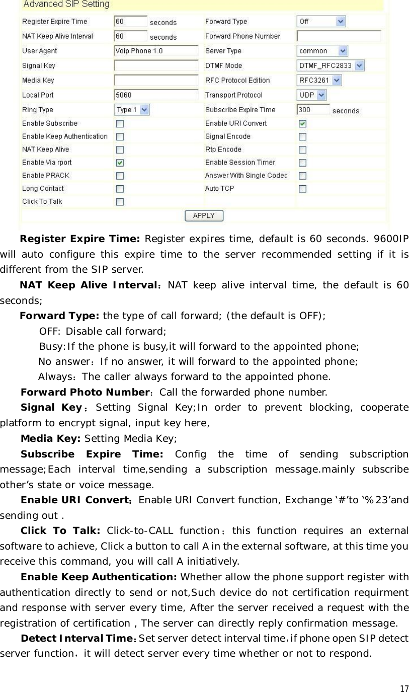  17 Register Expire Time: Register expires time, default is 60 seconds. 9600IP will auto configure this expire time to the server recommended setting if it is different from the SIP server. NAT Keep Alive Interval：NAT keep alive interval time, the default is 60 seconds; Forward Type: the type of call forward; (the default is OFF);     OFF: Disable call forward;     Busy:If the phone is busy,it will forward to the appointed phone; No answer：If no answer, it will forward to the appointed phone; Always：The caller always forward to the appointed phone. Forward Photo Number：Call the forwarded phone number. Signal Key：Setting Signal Key;In order to prevent blocking, cooperate platform to encrypt signal, input key here,  Media Key: Setting Media Key; Subscribe Expire Time:  Config the time of sending subscription message;Each interval time,sending a subscription message.mainly subscribe other’s state or voice message. Enable URI Convert：Enable URI Convert function, Exchange ‘#’to ‘%23’and sending out . Click To Talk:  Click-to-CALL function；this function requires an external software to achieve, Click a button to call A in the external software, at this time you receive this command, you will call A initiatively. Enable Keep Authentication: Whether allow the phone support register with authentication directly to send or not,Such device do not certification requirment and response with server every time, After the server received a request with the registration of certification , The server can directly reply confirmation message. Detect Interval Time：Set server detect interval time，if phone open SIP detect server function，it will detect server every time whether or not to respond. 