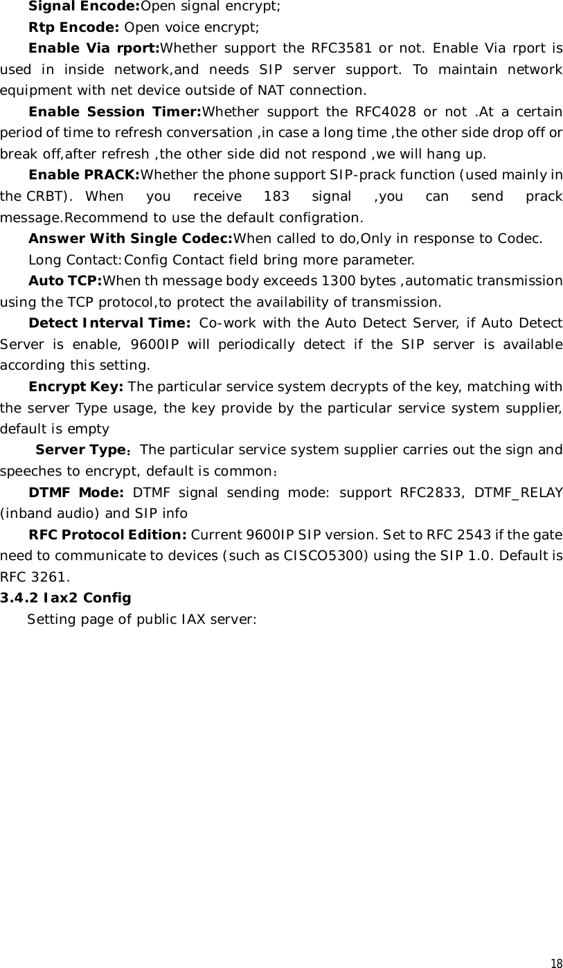  18 Signal Encode:Open signal encrypt; Rtp Encode: Open voice encrypt; Enable Via rport:Whether support the RFC3581 or not. Enable Via rport is used in inside network,and needs SIP server support. To maintain network equipment with net device outside of NAT connection. Enable Session Timer:Whether support the RFC4028 or not .At a certain period of time to refresh conversation ,in case a long time ,the other side drop off or break off,after refresh ,the other side did not respond ,we will hang up. Enable PRACK:Whether the phone support SIP-prack function (used mainly in the CRBT). When you receive 183 signal ,you can send prack message.Recommend to use the default configration. Answer With Single Codec:When called to do,Only in response to Codec. Long Contact:Config Contact field bring more parameter. Auto TCP:When th message body exceeds 1300 bytes ,automatic transmission using the TCP protocol,to protect the availability of transmission. Detect Interval Time:  Co-work with the Auto Detect Server, if Auto Detect Server is enable, 9600IP will periodically detect if the SIP server is available according this setting. Encrypt Key: The particular service system decrypts of the key, matching with the server Type usage, the key provide by the particular service system supplier, default is empty  Server Type：The particular service system supplier carries out the sign and speeches to encrypt, default is common； DTMF Mode: DTMF signal sending mode: support RFC2833, DTMF_RELAY (inband audio) and SIP info RFC Protocol Edition: Current 9600IP SIP version. Set to RFC 2543 if the gate need to communicate to devices (such as CISCO5300) using the SIP 1.0. Default is RFC 3261.  3.4.2 Iax2 Config Setting page of public IAX server:   