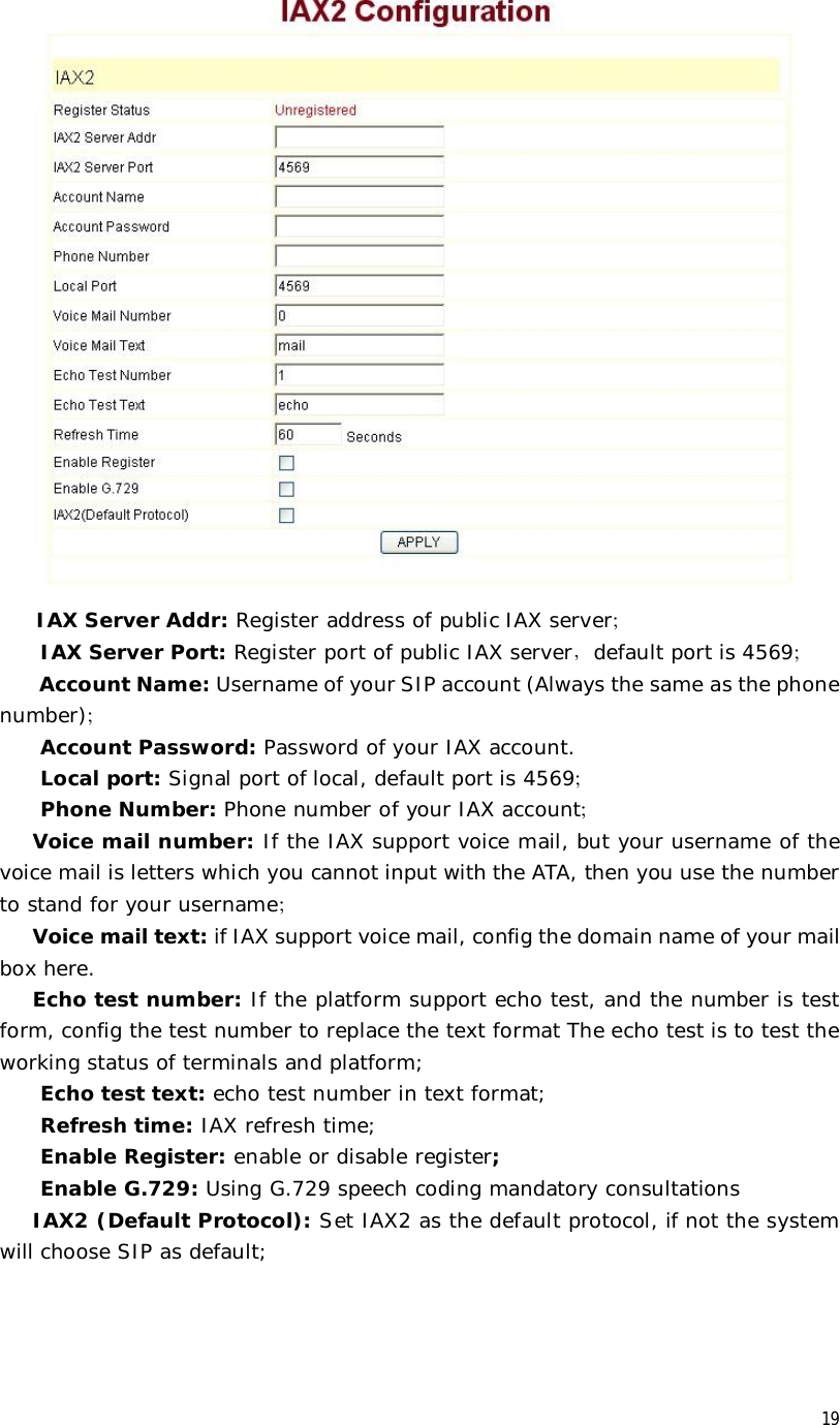  19  IAX Server Addr: Register address of public IAX server； IAX Server Port: Register port of public IAX server，default port is 4569； Account Name: Username of your SIP account (Always the same as the phone number)； Account Password: Password of your IAX account. Local port: Signal port of local, default port is 4569； Phone Number: Phone number of your IAX account； Voice mail number: If the IAX support voice mail, but your username of the voice mail is letters which you cannot input with the ATA, then you use the number to stand for your username； Voice mail text: if IAX support voice mail, config the domain name of your mail box here. Echo test number: If the platform support echo test, and the number is test form, config the test number to replace the text format The echo test is to test the working status of terminals and platform; Echo test text: echo test number in text format; Refresh time: IAX refresh time; Enable Register: enable or disable register; Enable G.729: Using G.729 speech coding mandatory consultations IAX2 (Default Protocol): Set IAX2 as the default protocol, if not the system will choose SIP as default;  