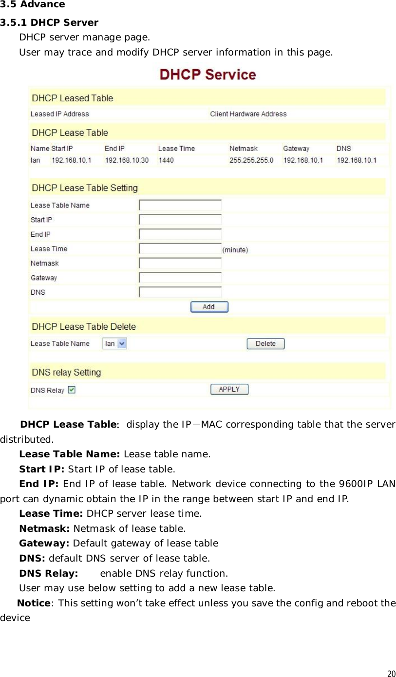  20 3.5 Advance 3.5.1 DHCP Server DHCP server manage page.  User may trace and modify DHCP server information in this page.   DHCP Lease Table：display the IP－MAC corresponding table that the server distributed. Lease Table Name: Lease table name. Start IP: Start IP of lease table. End IP: End IP of lease table. Network device connecting to the 9600IP LAN port can dynamic obtain the IP in the range between start IP and end IP.  Lease Time: DHCP server lease time. Netmask: Netmask of lease table. Gateway: Default gateway of lease table DNS: default DNS server of lease table. DNS Relay:  enable DNS relay function. User may use below setting to add a new lease table. Notice: This setting won’t take effect unless you save the config and reboot the device   