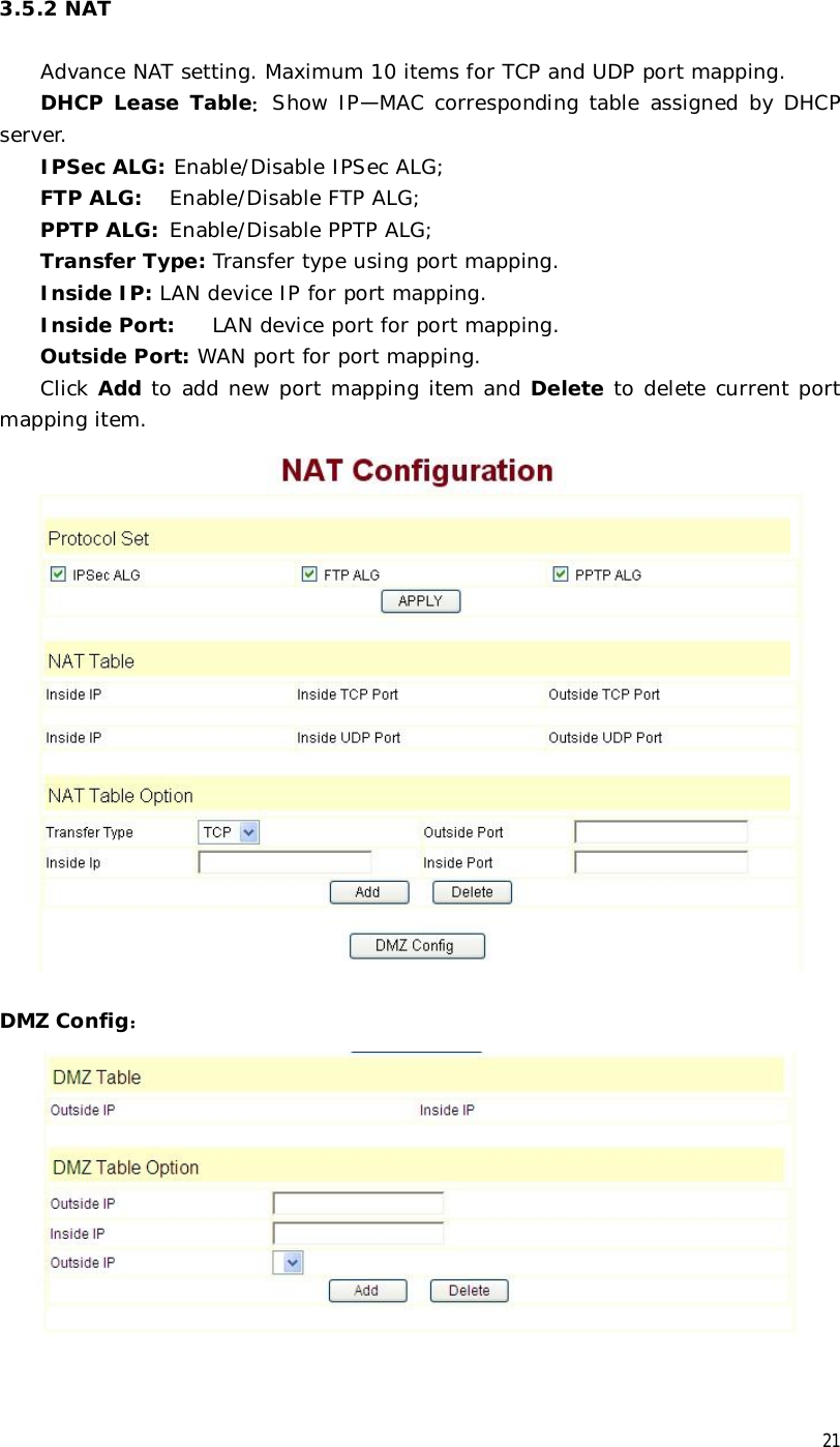  21 3.5.2 NAT  Advance NAT setting. Maximum 10 items for TCP and UDP port mapping. DHCP Lease Table：Show IP—MAC corresponding table assigned by DHCP server. IPSec ALG: Enable/Disable IPSec ALG; FTP ALG:  Enable/Disable FTP ALG; PPTP ALG: Enable/Disable PPTP ALG; Transfer Type: Transfer type using port mapping. Inside IP: LAN device IP for port mapping. Inside Port: LAN device port for port mapping. Outside Port: WAN port for port mapping. Click Add to add new port mapping item and Delete to delete current port mapping item.   DMZ Config：   