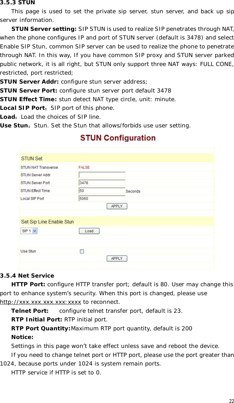  22 3.5.3 STUN This page is used to set the private sip server, stun server, and back up sip server information. STUN Server setting: SIP STUN is used to realize SIP penetrates through NAT, when the phone configures IP and port of STUN server (default is 3478) and select Enable SIP Stun, common SIP server can be used to realize the phone to penetrate through NAT. In this way, If you have common SIP proxy and STUN server parked public network, it is all right, but STUN only support three NAT ways: FULL CONE, restricted, port restricted; STUN Server Addr: configure stun server address; STUN Server Port: configure stun server port default 3478 STUN Effect Time: stun detect NAT type circle, unit: minute. Local SIP Port：SIP port of this phone. Load：Load the choices of SIP line. Use Stun：Stun. Set the Stun that allows/forbids use user setting.  3.5.4 Net Service HTTP Port: configure HTTP transfer port; default is 80. User may change this port to enhance system’s security. When this port is changed, please use http://xxx.xxx.xxx.xxx:xxxx to reconnect.             Telnet Port: configure telnet transfer port, default is 23. RTP Initial Port: RTP initial port. RTP Port Quantity: Maximum RTP port quantity, default is 200  Notice: Settings in this page won’t take effect unless save and reboot the device. If you need to change telnet port or HTTP port, please use the port greater than 1024, because ports under 1024 is system remain ports. HTTP service if HTTP is set to 0. 